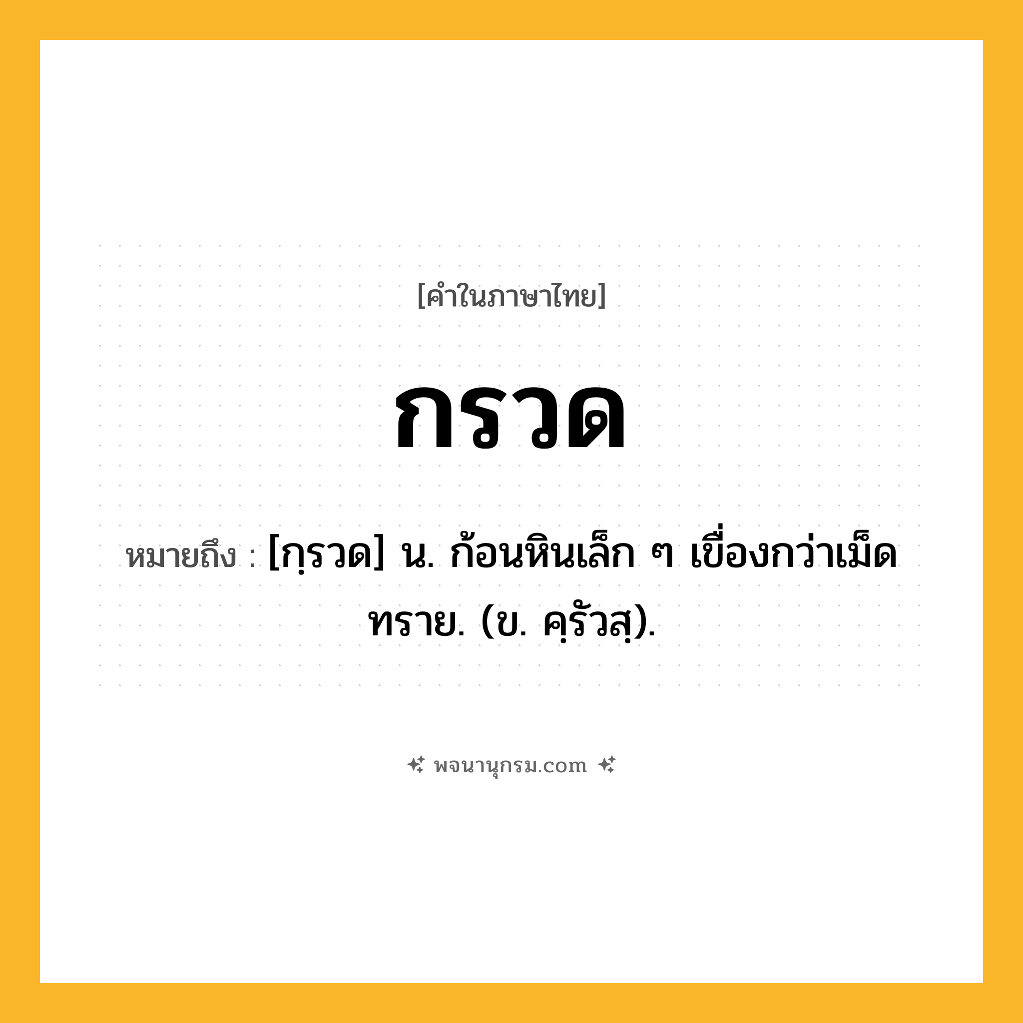 กรวด ความหมาย หมายถึงอะไร?, คำในภาษาไทย กรวด หมายถึง [กฺรวด] น. ก้อนหินเล็ก ๆ เขื่องกว่าเม็ดทราย. (ข. คฺรัวสฺ).
