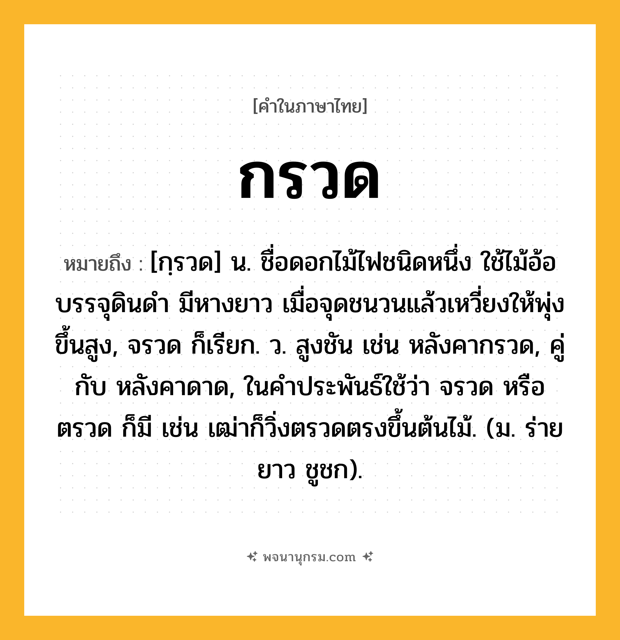 กรวด ความหมาย หมายถึงอะไร?, คำในภาษาไทย กรวด หมายถึง [กฺรวด] น. ชื่อดอกไม้ไฟชนิดหนึ่ง ใช้ไม้อ้อบรรจุดินดำ มีหางยาว เมื่อจุดชนวนแล้วเหวี่ยงให้พุ่งขึ้นสูง, จรวด ก็เรียก. ว. สูงชัน เช่น หลังคากรวด, คู่กับ หลังคาดาด, ในคําประพันธ์ใช้ว่า จรวด หรือ ตรวด ก็มี เช่น เฒ่าก็วิ่งตรวดตรงขึ้นต้นไม้. (ม. ร่ายยาว ชูชก).
