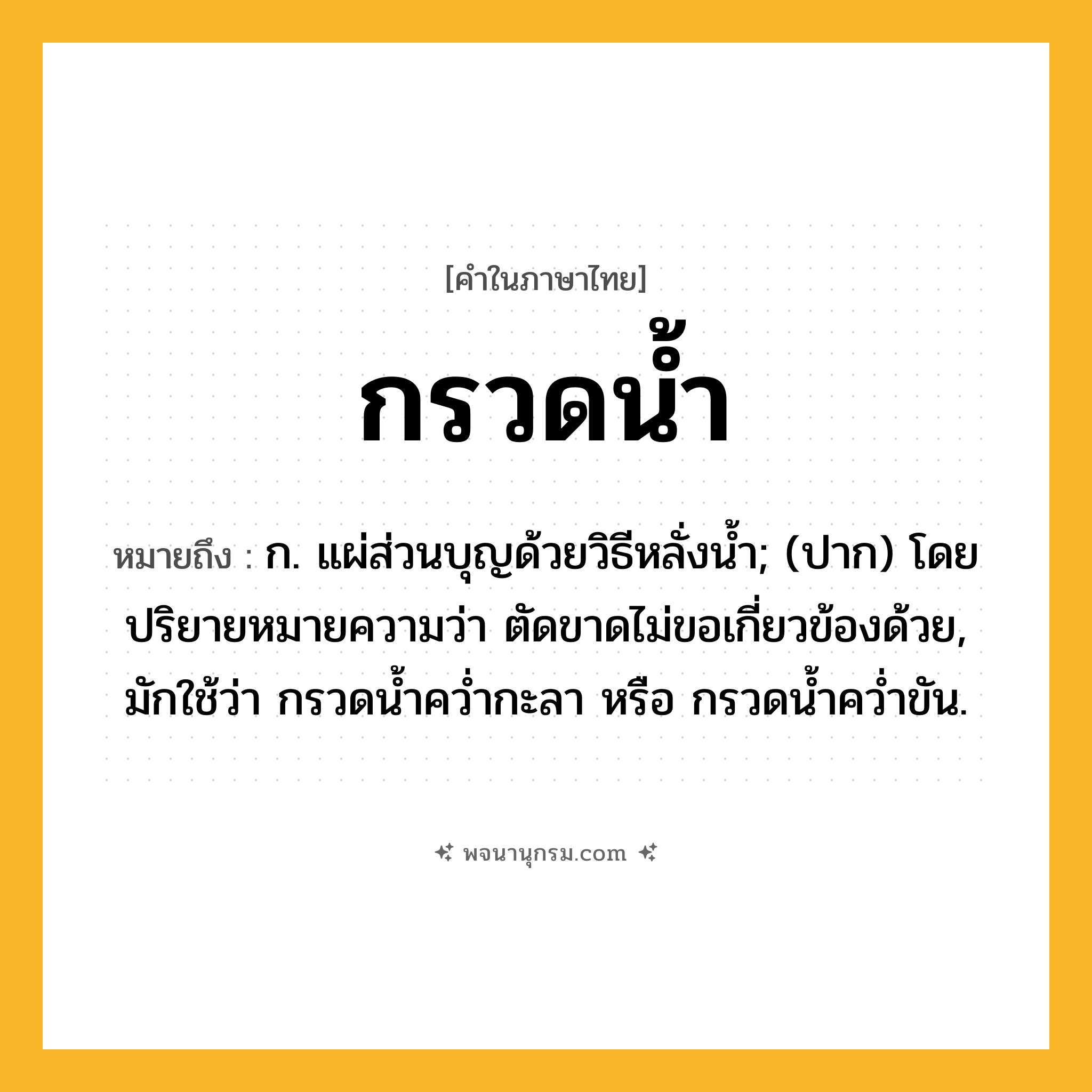 กรวดน้ำ ความหมาย หมายถึงอะไร?, คำในภาษาไทย กรวดน้ำ หมายถึง ก. แผ่ส่วนบุญด้วยวิธีหลั่งนํ้า; (ปาก) โดยปริยายหมายความว่า ตัดขาดไม่ขอเกี่ยวข้องด้วย, มักใช้ว่า กรวดนํ้าควํ่ากะลา หรือ กรวดนํ้าควํ่าขัน.