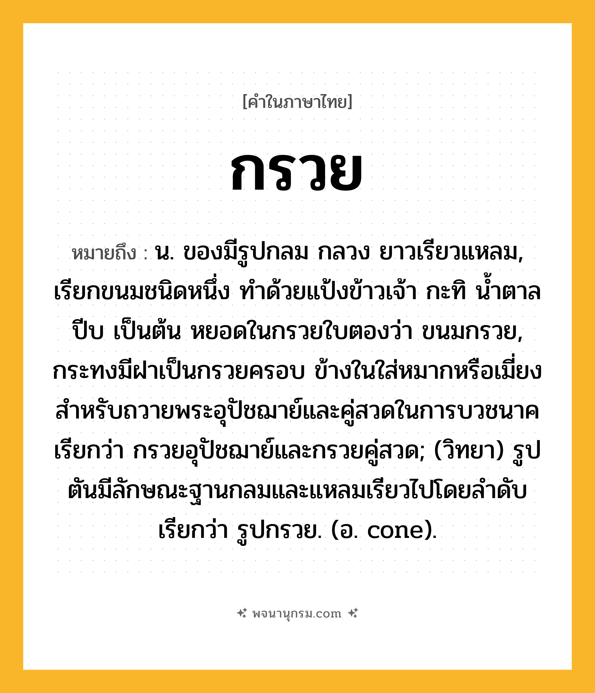 กรวย ความหมาย หมายถึงอะไร?, คำในภาษาไทย กรวย หมายถึง น. ของมีรูปกลม กลวง ยาวเรียวแหลม, เรียกขนมชนิดหนึ่ง ทำด้วยแป้งข้าวเจ้า กะทิ น้ำตาลปีบ เป็นต้น หยอดในกรวยใบตองว่า ขนมกรวย, กระทงมีฝาเป็นกรวยครอบ ข้างในใส่หมากหรือเมี่ยงสําหรับถวายพระอุปัชฌาย์และคู่สวดในการบวชนาค เรียกว่า กรวยอุปัชฌาย์และกรวยคู่สวด; (วิทยา) รูปตันมีลักษณะฐานกลมและแหลมเรียวไปโดยลําดับ เรียกว่า รูปกรวย. (อ. cone).