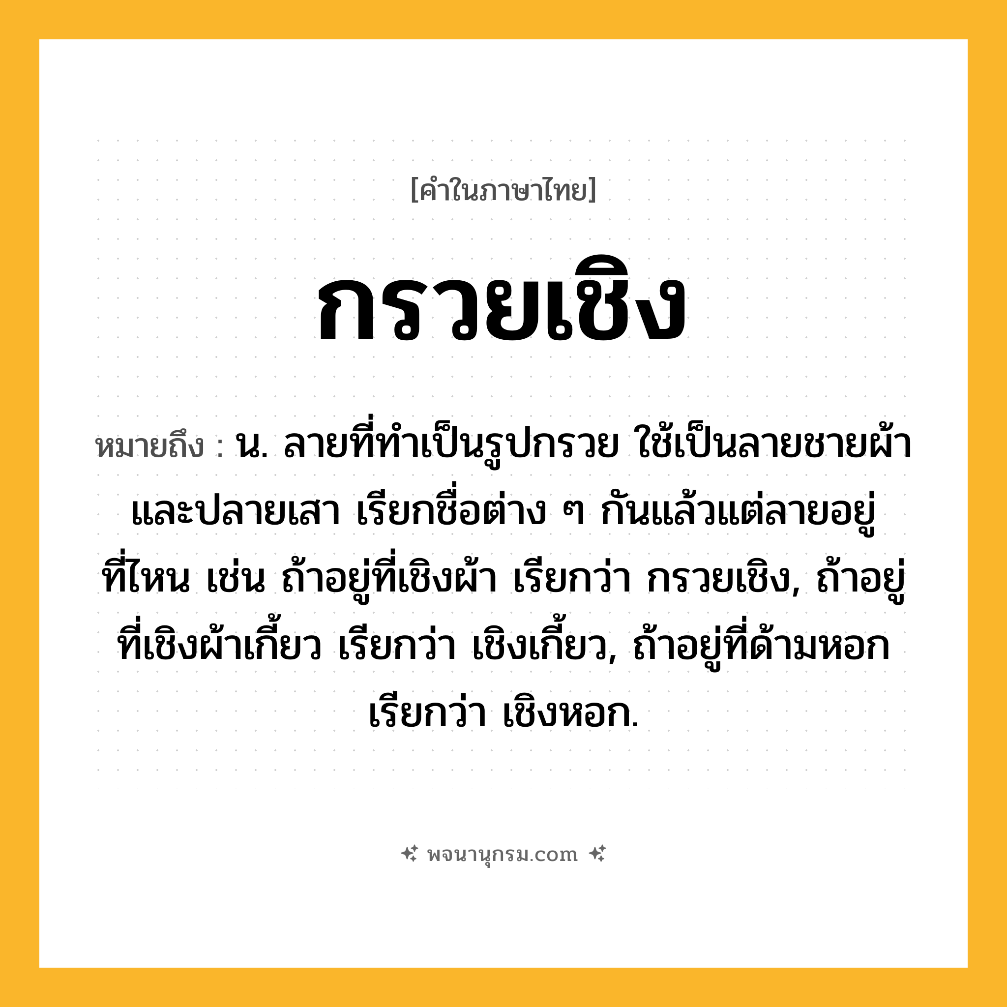 กรวยเชิง ความหมาย หมายถึงอะไร?, คำในภาษาไทย กรวยเชิง หมายถึง น. ลายที่ทําเป็นรูปกรวย ใช้เป็นลายชายผ้าและปลายเสา เรียกชื่อต่าง ๆ กันแล้วแต่ลายอยู่ที่ไหน เช่น ถ้าอยู่ที่เชิงผ้า เรียกว่า กรวยเชิง, ถ้าอยู่ที่เชิงผ้าเกี้ยว เรียกว่า เชิงเกี้ยว, ถ้าอยู่ที่ด้ามหอก เรียกว่า เชิงหอก.