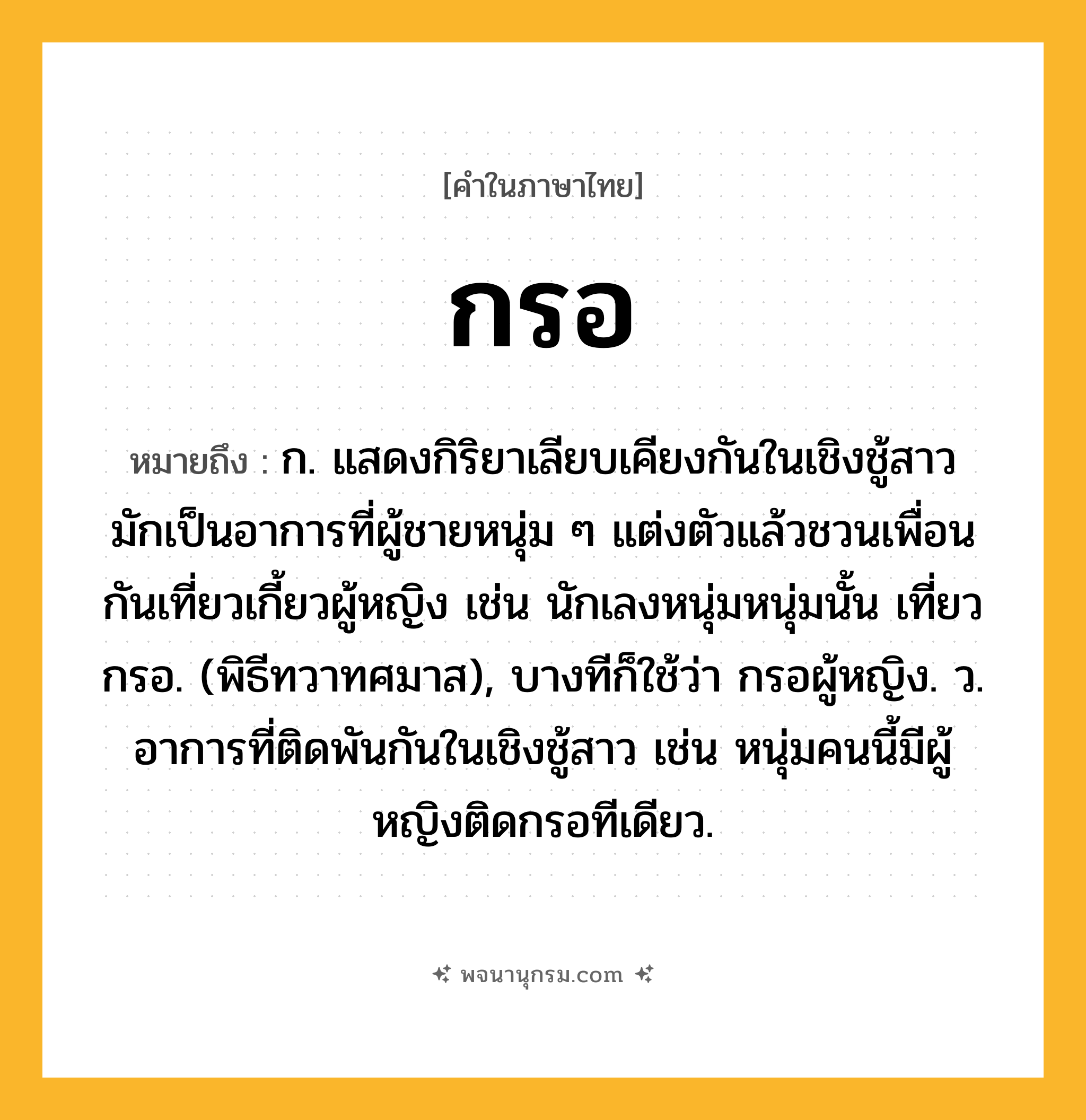 กรอ ความหมาย หมายถึงอะไร?, คำในภาษาไทย กรอ หมายถึง ก. แสดงกิริยาเลียบเคียงกันในเชิงชู้สาว มักเป็นอาการที่ผู้ชายหนุ่ม ๆ แต่งตัวแล้วชวนเพื่อนกันเที่ยวเกี้ยวผู้หญิง เช่น นักเลงหนุ่มหนุ่มนั้น เที่ยวกรอ. (พิธีทวาทศมาส), บางทีก็ใช้ว่า กรอผู้หญิง. ว. อาการที่ติดพันกันในเชิงชู้สาว เช่น หนุ่มคนนี้มีผู้หญิงติดกรอทีเดียว.