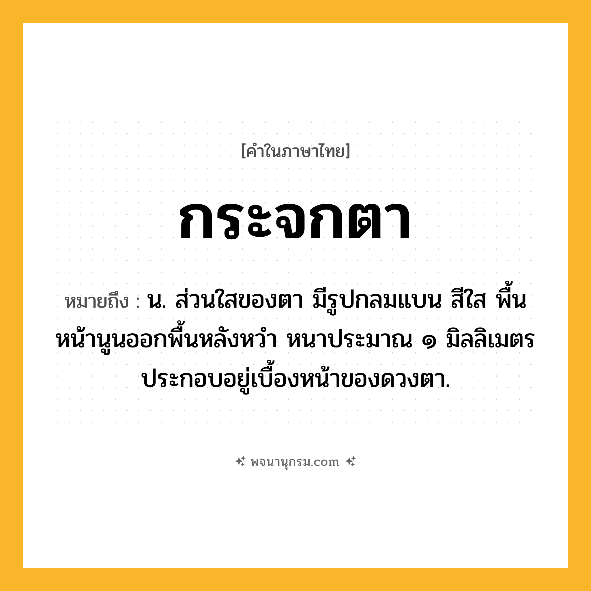 กระจกตา ความหมาย หมายถึงอะไร?, คำในภาษาไทย กระจกตา หมายถึง น. ส่วนใสของตา มีรูปกลมแบน สีใส พื้นหน้านูนออกพื้นหลังหวำ หนาประมาณ ๑ มิลลิเมตร ประกอบอยู่เบื้องหน้าของดวงตา.