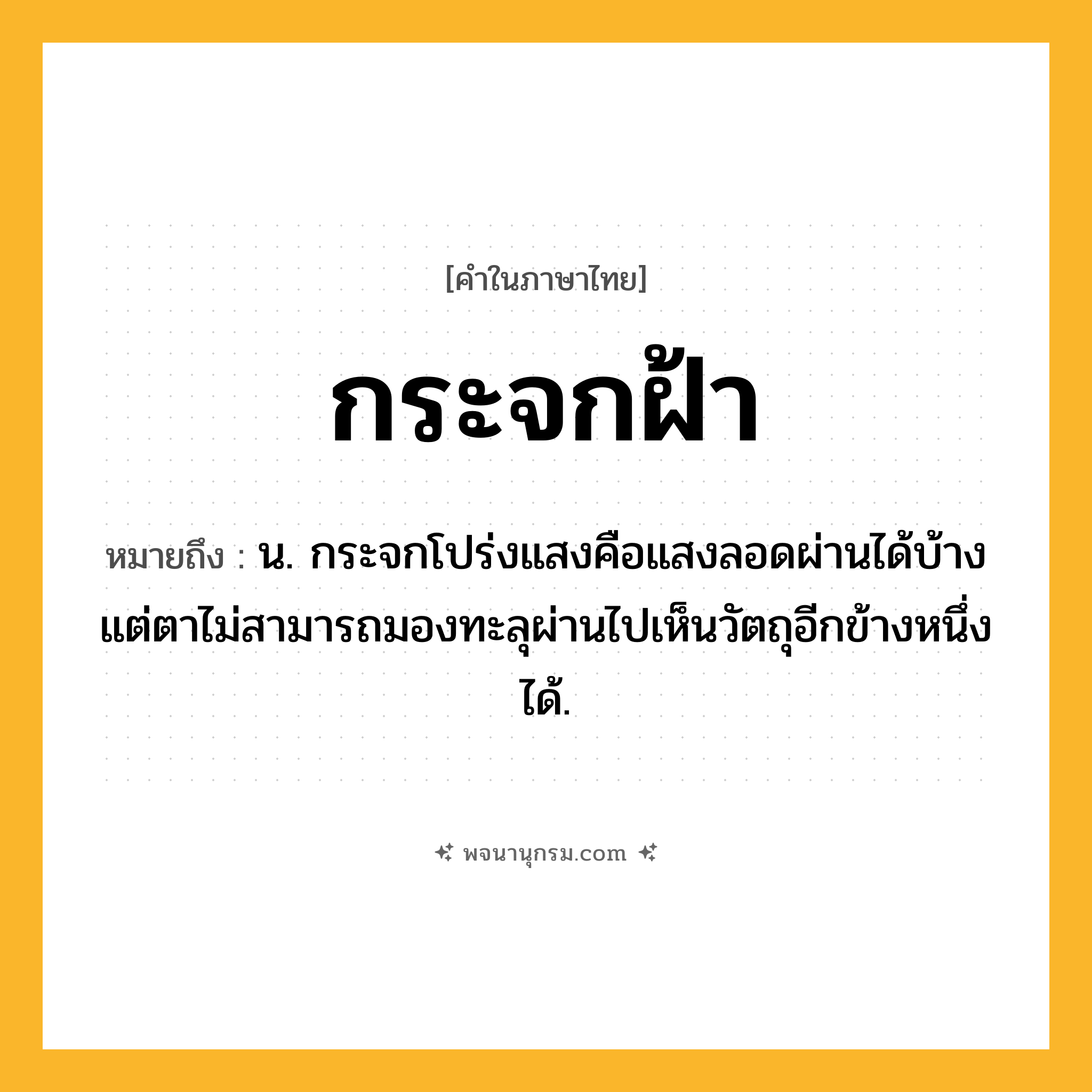 กระจกฝ้า ความหมาย หมายถึงอะไร?, คำในภาษาไทย กระจกฝ้า หมายถึง น. กระจกโปร่งแสงคือแสงลอดผ่านได้บ้าง แต่ตาไม่สามารถมองทะลุผ่านไปเห็นวัตถุอีกข้างหนึ่งได้.