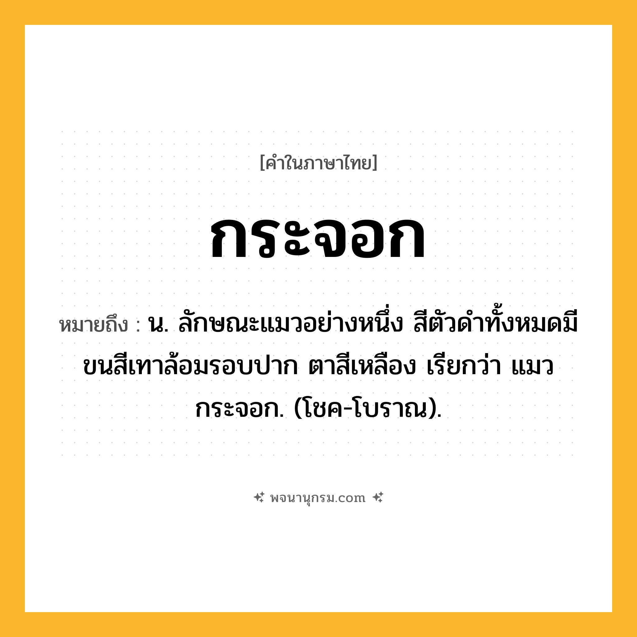 กระจอก ความหมาย หมายถึงอะไร?, คำในภาษาไทย กระจอก หมายถึง น. ลักษณะแมวอย่างหนึ่ง สีตัวดําทั้งหมดมีขนสีเทาล้อมรอบปาก ตาสีเหลือง เรียกว่า แมวกระจอก. (โชค-โบราณ).