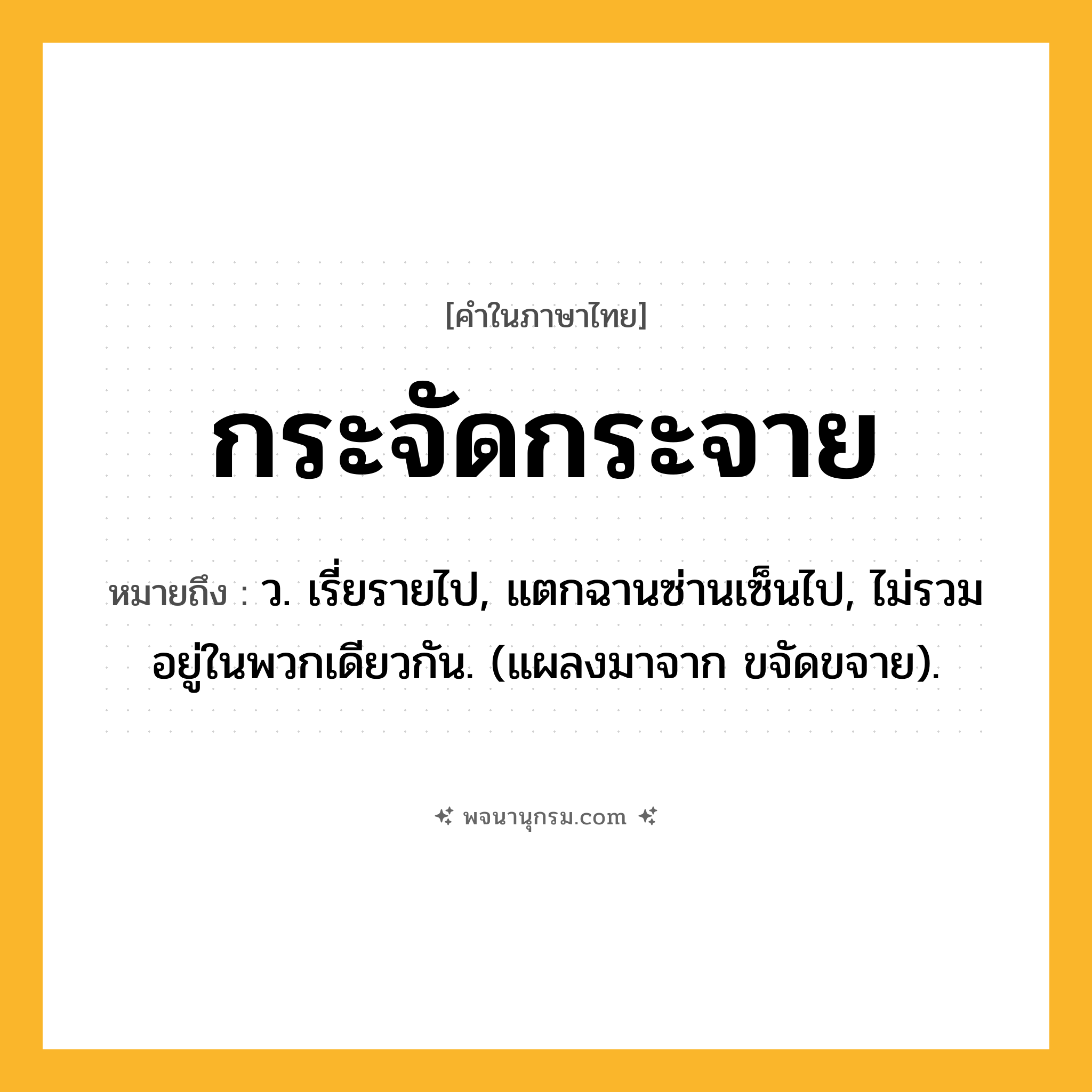 กระจัดกระจาย ความหมาย หมายถึงอะไร?, คำในภาษาไทย กระจัดกระจาย หมายถึง ว. เรี่ยรายไป, แตกฉานซ่านเซ็นไป, ไม่รวมอยู่ในพวกเดียวกัน. (แผลงมาจาก ขจัดขจาย).