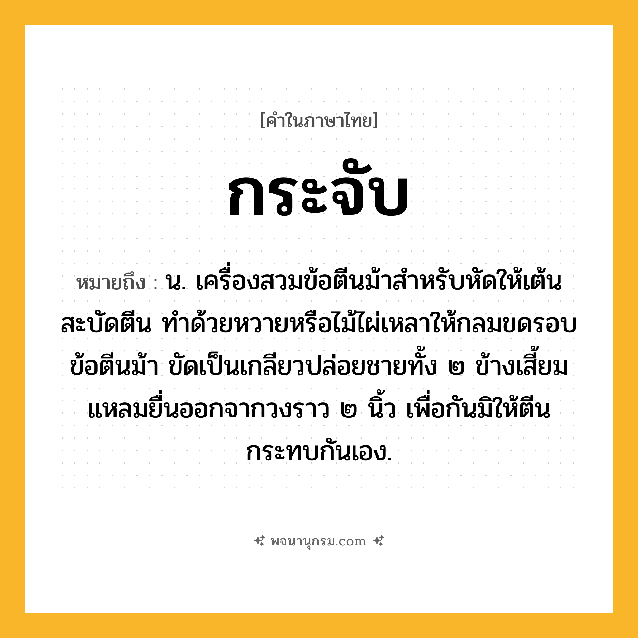 กระจับ ความหมาย หมายถึงอะไร?, คำในภาษาไทย กระจับ หมายถึง น. เครื่องสวมข้อตีนม้าสําหรับหัดให้เต้นสะบัดตีน ทําด้วยหวายหรือไม้ไผ่เหลาให้กลมขดรอบข้อตีนม้า ขัดเป็นเกลียวปล่อยชายทั้ง ๒ ข้างเสี้ยมแหลมยื่นออกจากวงราว ๒ นิ้ว เพื่อกันมิให้ตีนกระทบกันเอง.