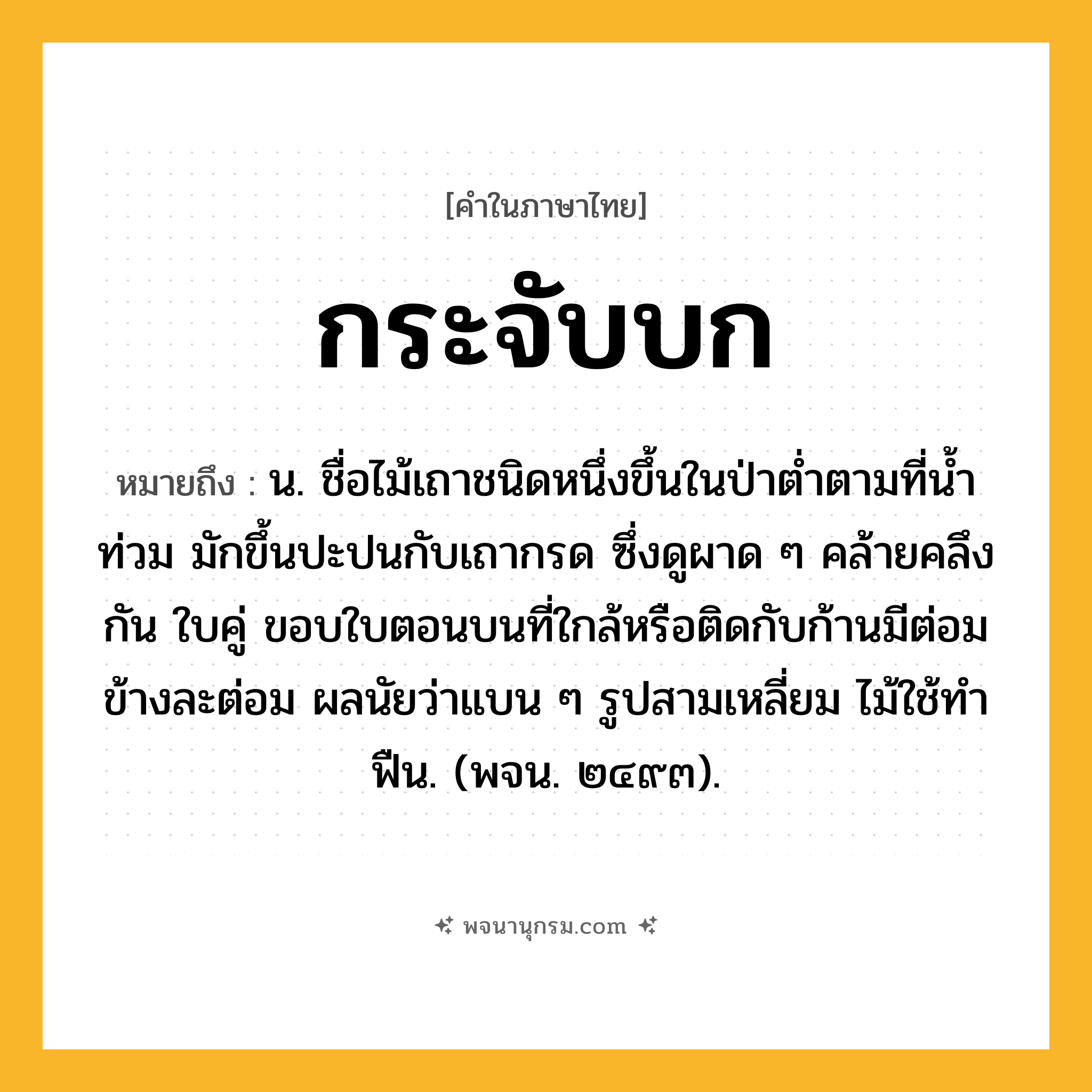 กระจับบก ความหมาย หมายถึงอะไร?, คำในภาษาไทย กระจับบก หมายถึง น. ชื่อไม้เถาชนิดหนึ่งขึ้นในป่าตํ่าตามที่นํ้าท่วม มักขึ้นปะปนกับเถากรด ซึ่งดูผาด ๆ คล้ายคลึงกัน ใบคู่ ขอบใบตอนบนที่ใกล้หรือติดกับก้านมีต่อมข้างละต่อม ผลนัยว่าแบน ๆ รูปสามเหลี่ยม ไม้ใช้ทําฟืน. (พจน. ๒๔๙๓).