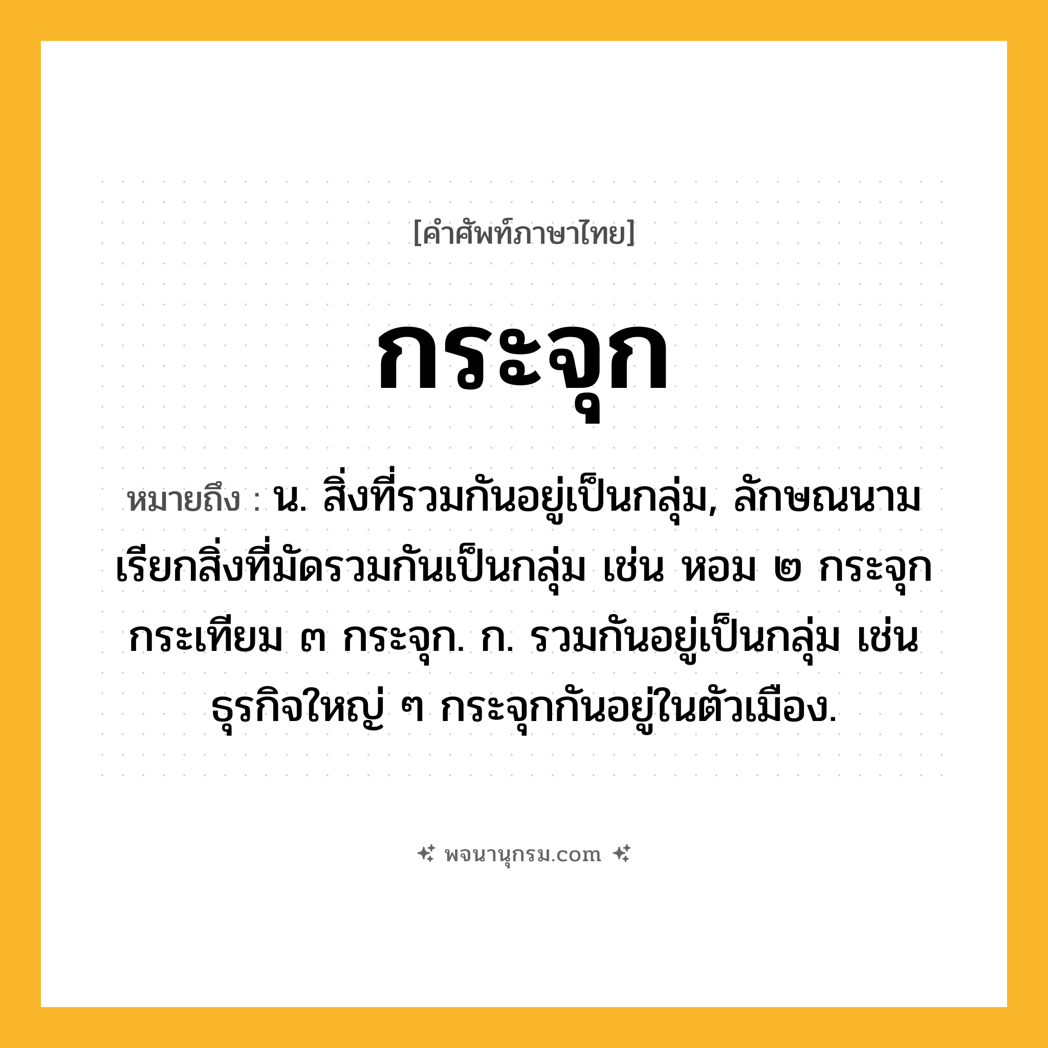 กระจุก ความหมาย หมายถึงอะไร?, คำในภาษาไทย กระจุก หมายถึง น. สิ่งที่รวมกันอยู่เป็นกลุ่ม, ลักษณนามเรียกสิ่งที่มัดรวมกันเป็นกลุ่ม เช่น หอม ๒ กระจุก กระเทียม ๓ กระจุก. ก. รวมกันอยู่เป็นกลุ่ม เช่น ธุรกิจใหญ่ ๆ กระจุกกันอยู่ในตัวเมือง.