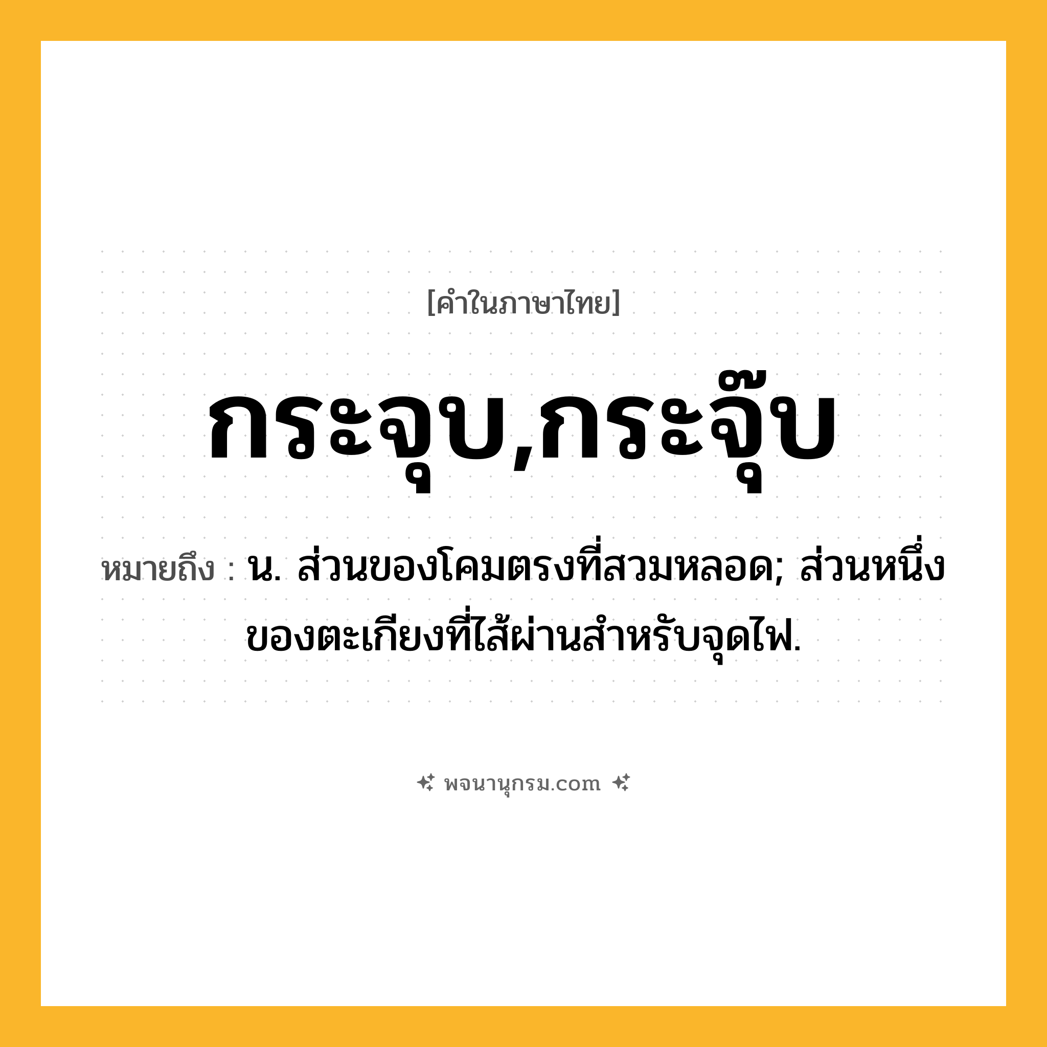 กระจุบ,กระจุ๊บ ความหมาย หมายถึงอะไร?, คำในภาษาไทย กระจุบ,กระจุ๊บ หมายถึง น. ส่วนของโคมตรงที่สวมหลอด; ส่วนหนึ่งของตะเกียงที่ไส้ผ่านสําหรับจุดไฟ.