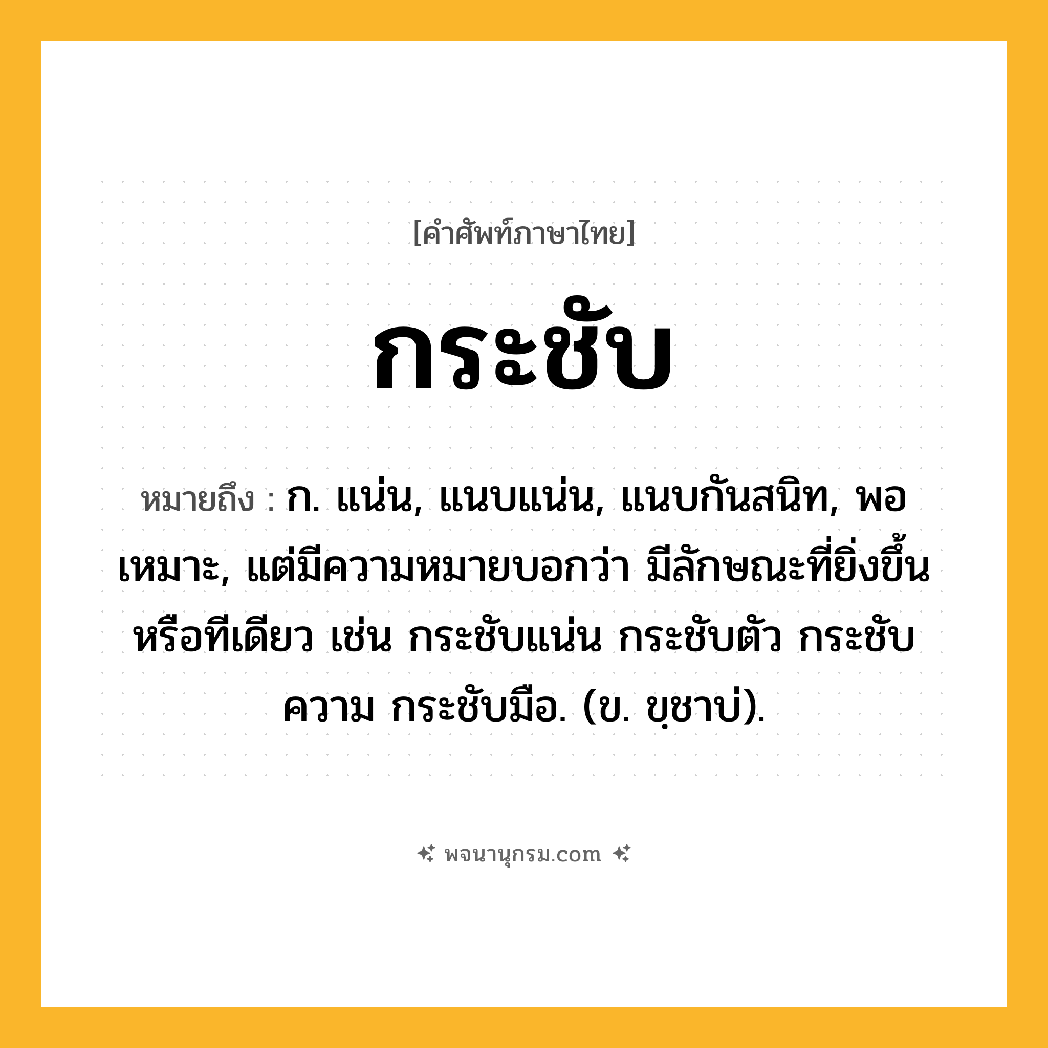 กระชับ ความหมาย หมายถึงอะไร?, คำในภาษาไทย กระชับ หมายถึง ก. แน่น, แนบแน่น, แนบกันสนิท, พอเหมาะ, แต่มีความหมายบอกว่า มีลักษณะที่ยิ่งขึ้นหรือทีเดียว เช่น กระชับแน่น กระชับตัว กระชับความ กระชับมือ. (ข. ขฺชาบ่).