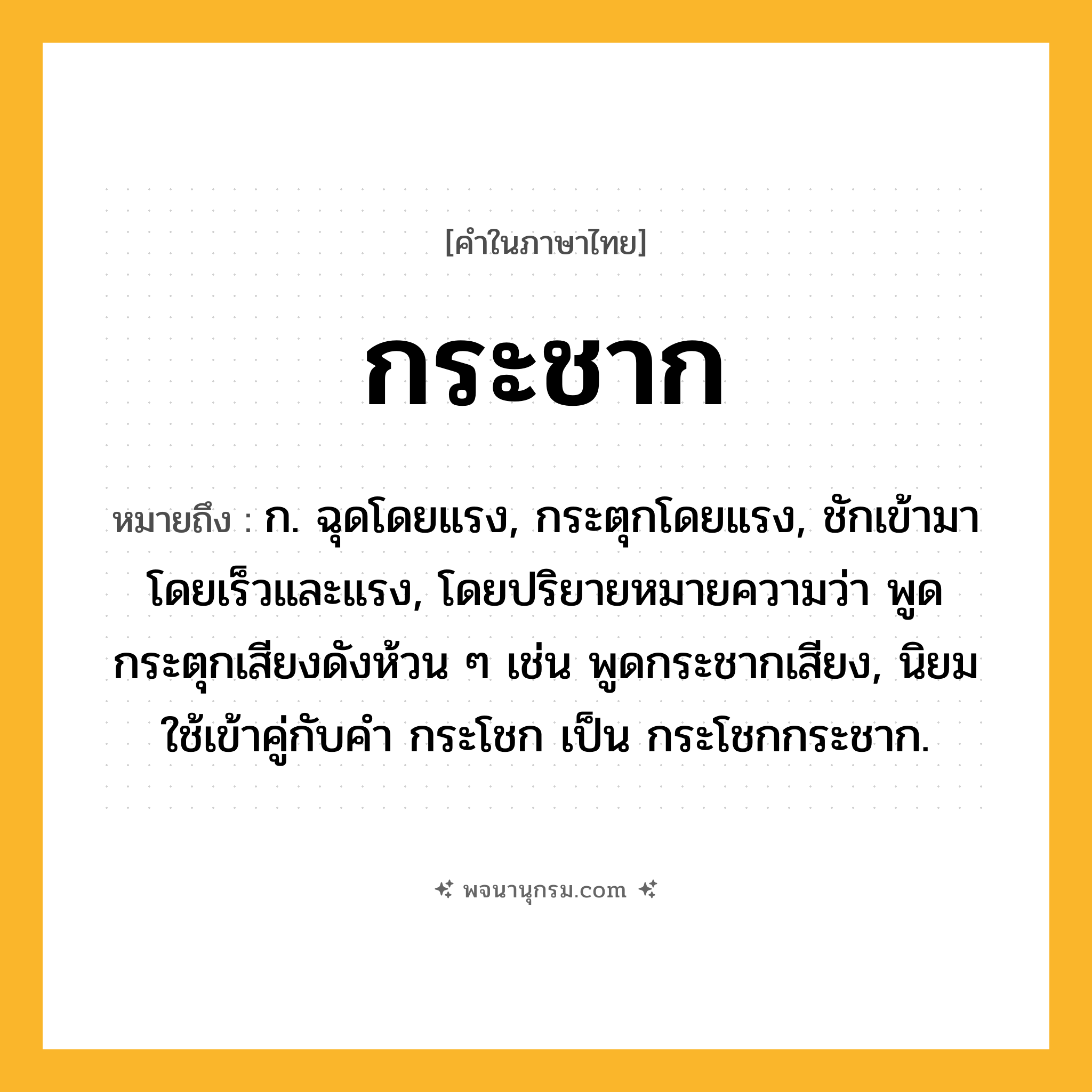 กระชาก ความหมาย หมายถึงอะไร?, คำในภาษาไทย กระชาก หมายถึง ก. ฉุดโดยแรง, กระตุกโดยแรง, ชักเข้ามาโดยเร็วและแรง, โดยปริยายหมายความว่า พูดกระตุกเสียงดังห้วน ๆ เช่น พูดกระชากเสียง, นิยมใช้เข้าคู่กับคํา กระโชก เป็น กระโชกกระชาก.
