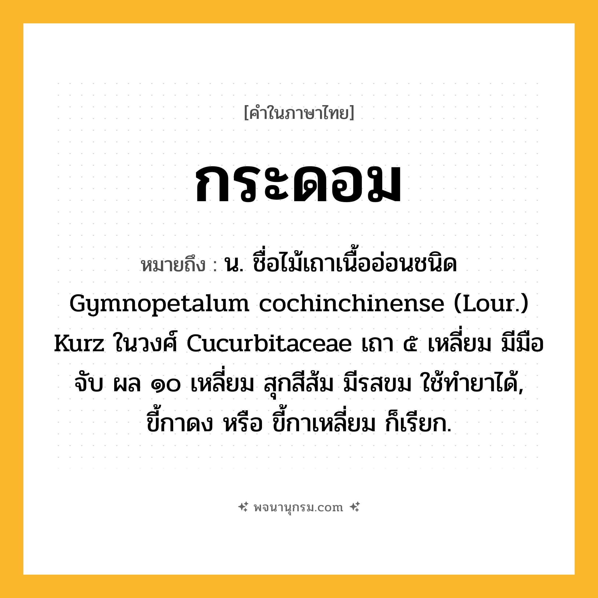 กระดอม ความหมาย หมายถึงอะไร?, คำในภาษาไทย กระดอม หมายถึง น. ชื่อไม้เถาเนื้ออ่อนชนิด Gymnopetalum cochinchinense (Lour.) Kurz ในวงศ์ Cucurbitaceae เถา ๕ เหลี่ยม มีมือจับ ผล ๑๐ เหลี่ยม สุกสีส้ม มีรสขม ใช้ทํายาได้, ขี้กาดง หรือ ขี้กาเหลี่ยม ก็เรียก.