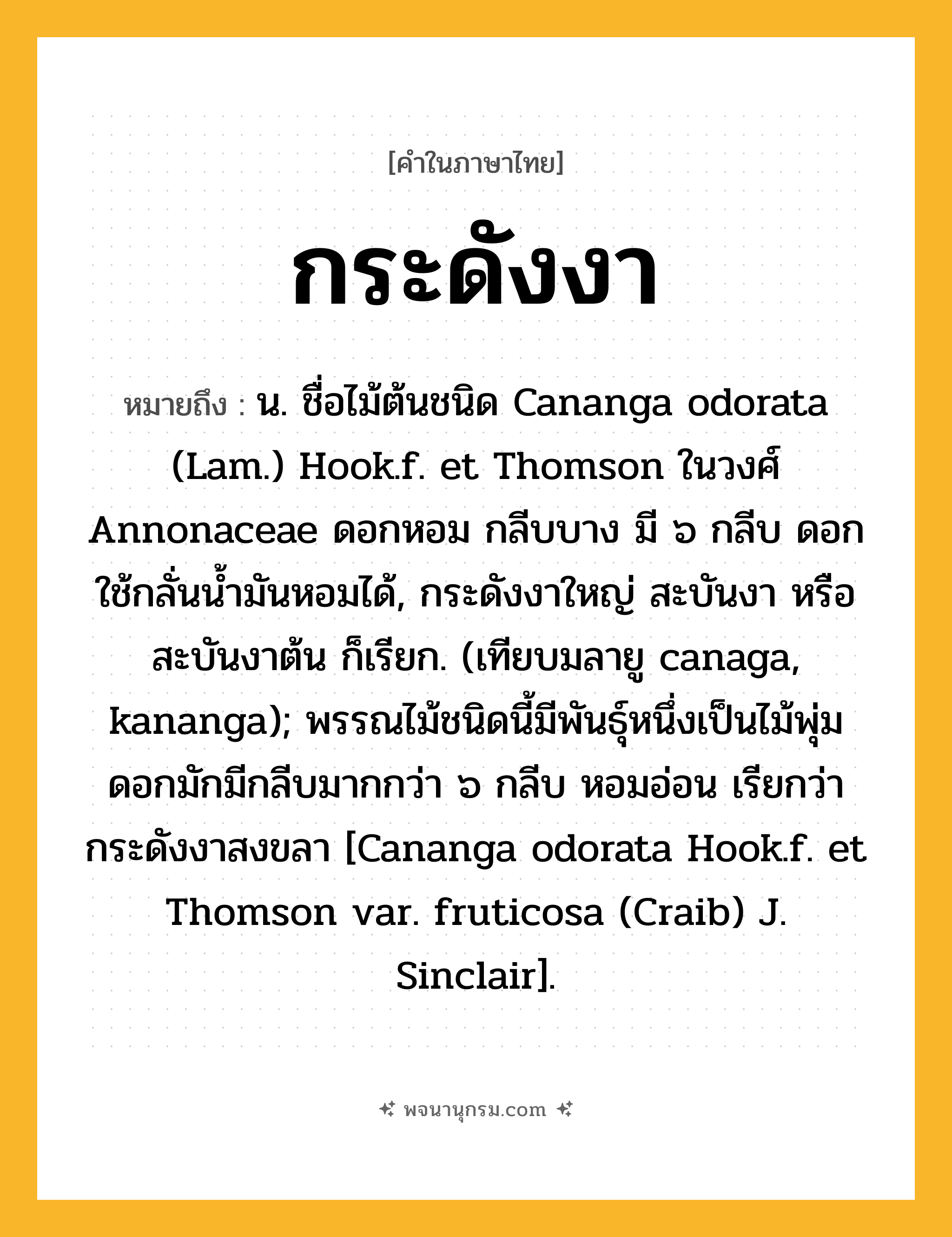 กระดังงา ความหมาย หมายถึงอะไร?, คำในภาษาไทย กระดังงา หมายถึง น. ชื่อไม้ต้นชนิด Cananga odorata (Lam.) Hook.f. et Thomson ในวงศ์ Annonaceae ดอกหอม กลีบบาง มี ๖ กลีบ ดอกใช้กลั่นนํ้ามันหอมได้, กระดังงาใหญ่ สะบันงา หรือ สะบันงาต้น ก็เรียก. (เทียบมลายู canaga, kananga); พรรณไม้ชนิดนี้มีพันธุ์หนึ่งเป็นไม้พุ่ม ดอกมักมีกลีบมากกว่า ๖ กลีบ หอมอ่อน เรียกว่า กระดังงาสงขลา [Cananga odorata Hook.f. et Thomson var. fruticosa (Craib) J. Sinclair].