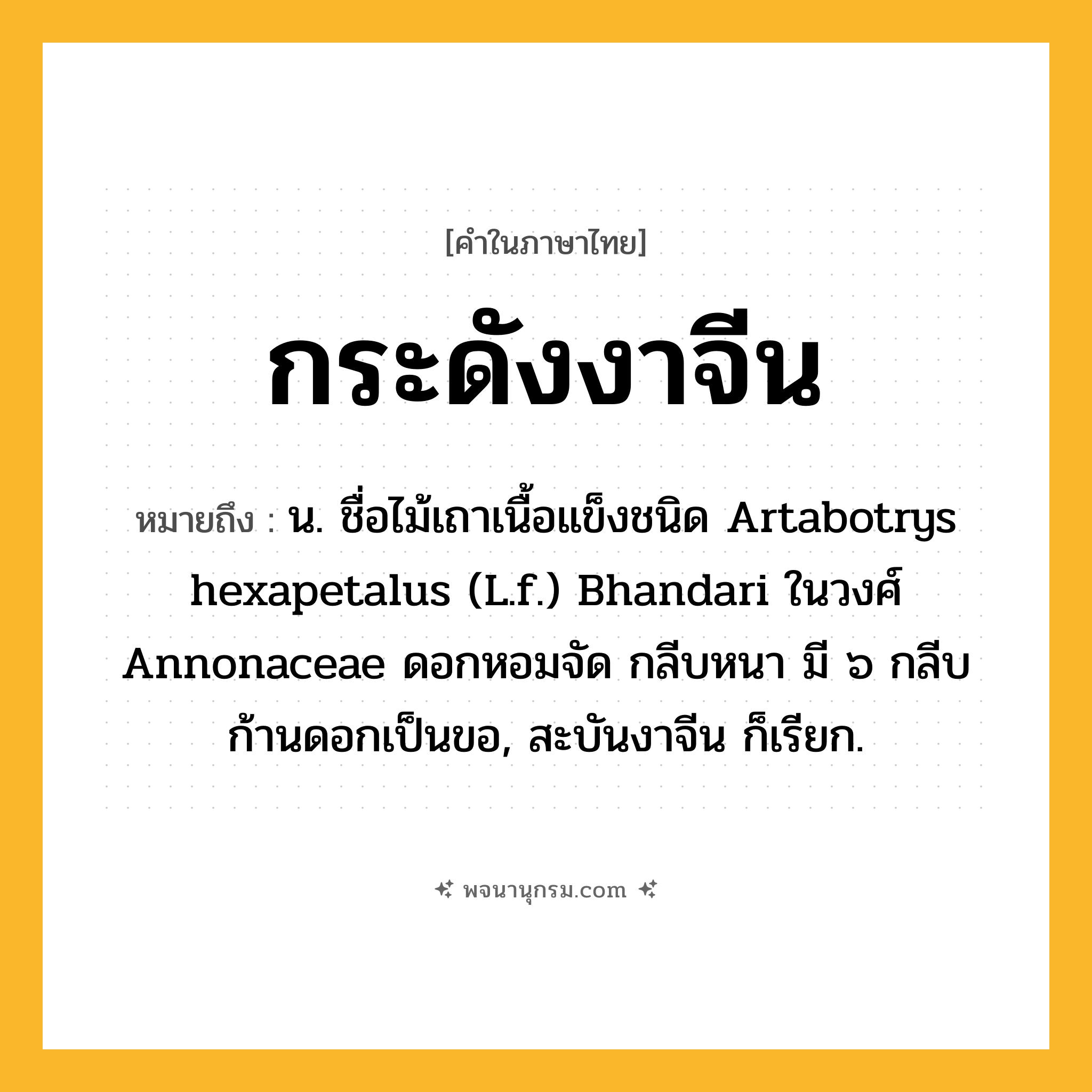 กระดังงาจีน ความหมาย หมายถึงอะไร?, คำในภาษาไทย กระดังงาจีน หมายถึง น. ชื่อไม้เถาเนื้อแข็งชนิด Artabotrys hexapetalus (L.f.) Bhandari ในวงศ์ Annonaceae ดอกหอมจัด กลีบหนา มี ๖ กลีบ ก้านดอกเป็นขอ, สะบันงาจีน ก็เรียก.