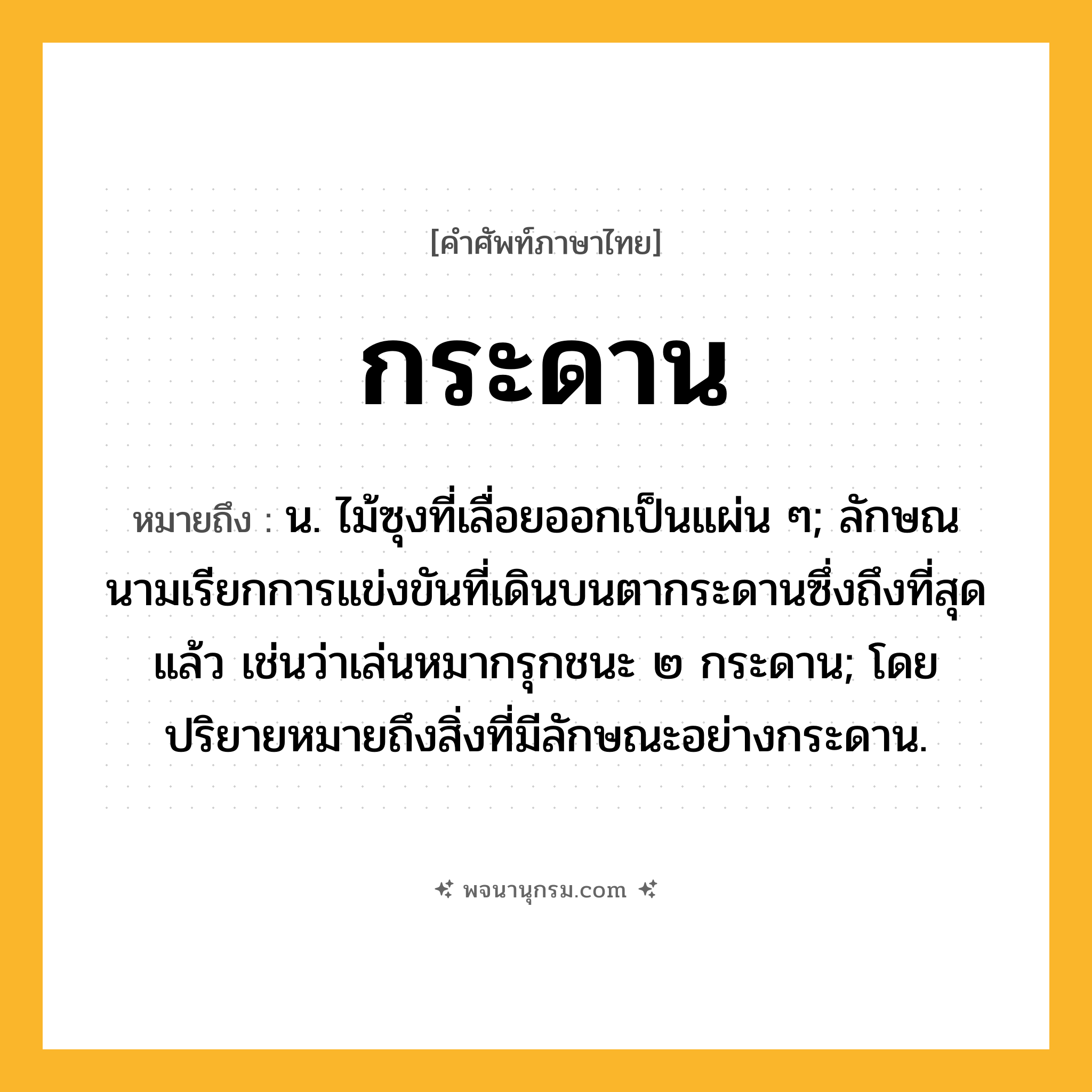 กระดาน ความหมาย หมายถึงอะไร?, คำในภาษาไทย กระดาน หมายถึง น. ไม้ซุงที่เลื่อยออกเป็นแผ่น ๆ; ลักษณนามเรียกการแข่งขันที่เดินบนตากระดานซึ่งถึงที่สุดแล้ว เช่นว่าเล่นหมากรุกชนะ ๒ กระดาน; โดยปริยายหมายถึงสิ่งที่มีลักษณะอย่างกระดาน.