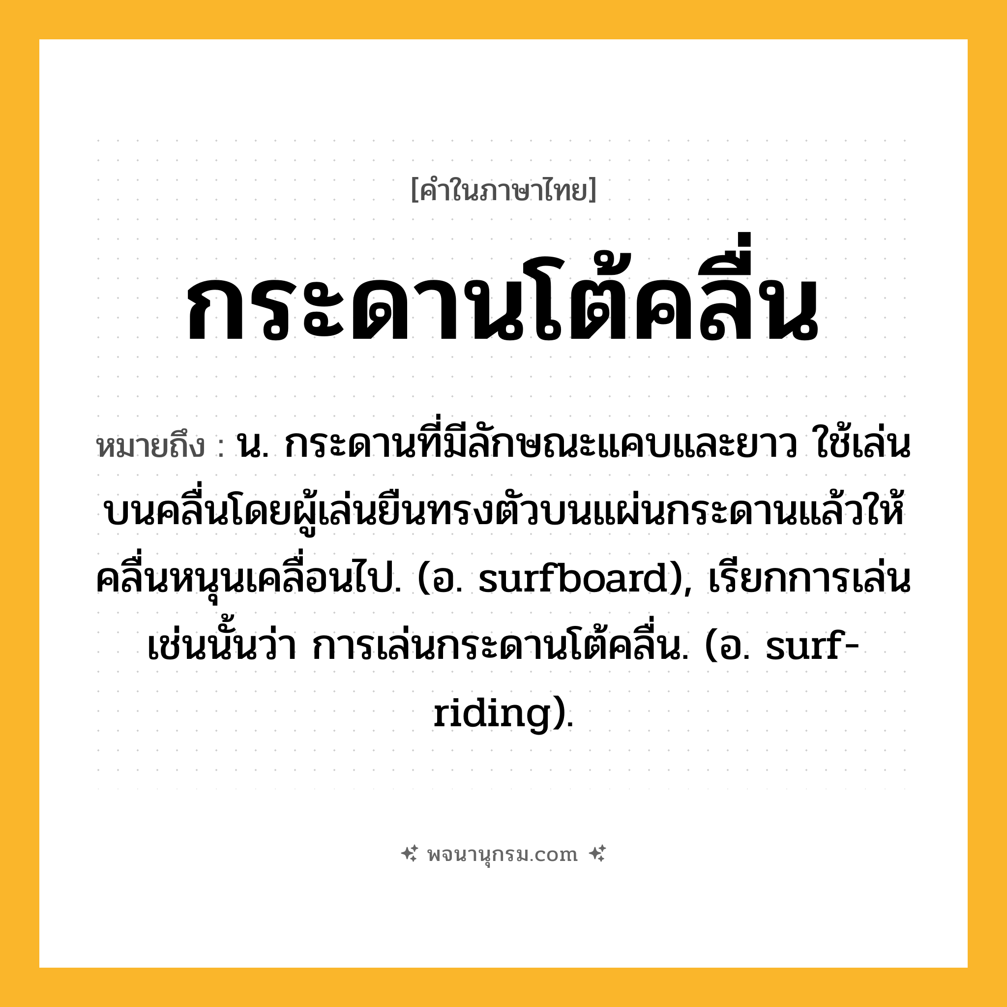 กระดานโต้คลื่น ความหมาย หมายถึงอะไร?, คำในภาษาไทย กระดานโต้คลื่น หมายถึง น. กระดานที่มีลักษณะแคบและยาว ใช้เล่นบนคลื่นโดยผู้เล่นยืนทรงตัวบนแผ่นกระดานแล้วให้คลื่นหนุนเคลื่อนไป. (อ. surfboard), เรียกการเล่นเช่นนั้นว่า การเล่นกระดานโต้คลื่น. (อ. surf-riding).