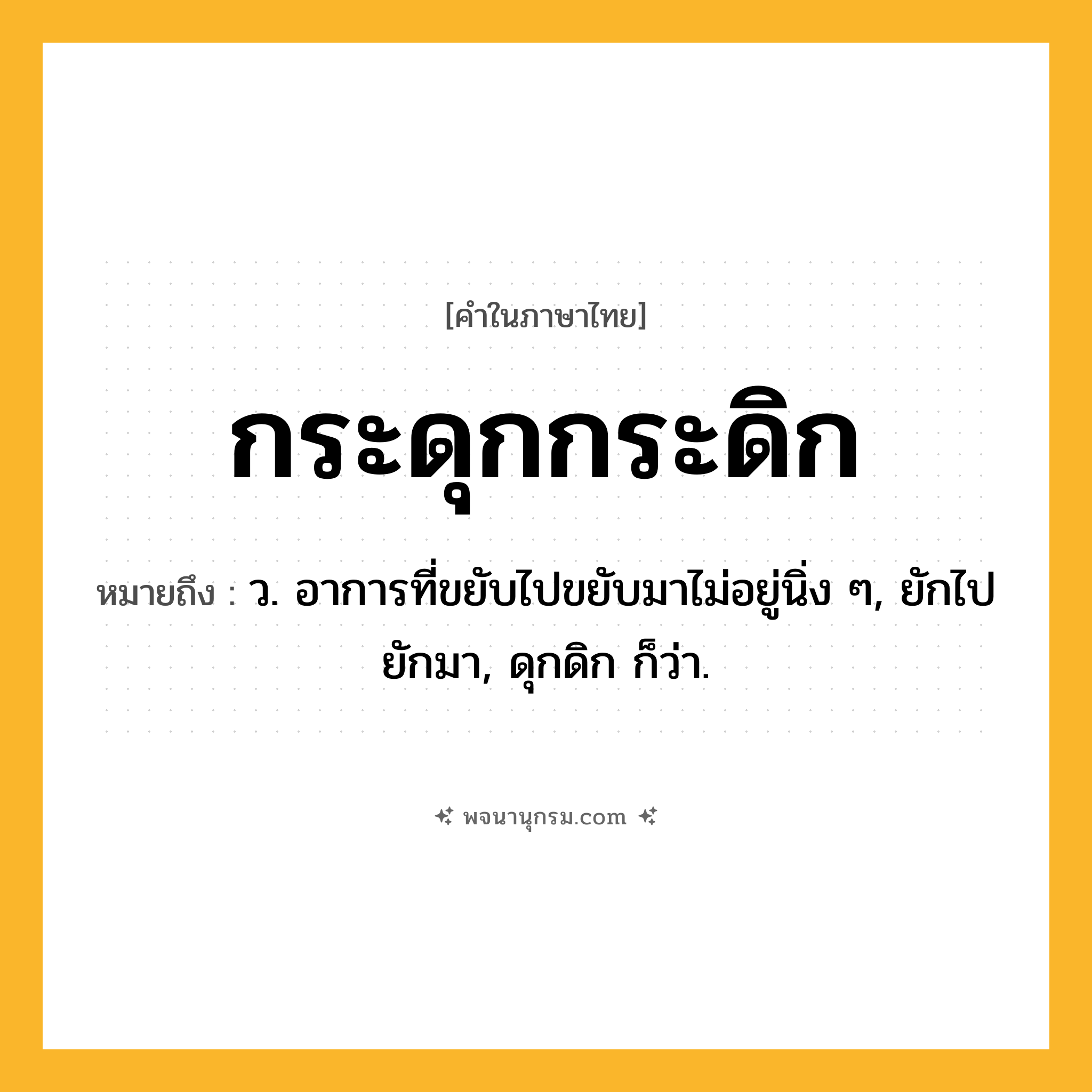 กระดุกกระดิก ความหมาย หมายถึงอะไร?, คำในภาษาไทย กระดุกกระดิก หมายถึง ว. อาการที่ขยับไปขยับมาไม่อยู่นิ่ง ๆ, ยักไปยักมา, ดุกดิก ก็ว่า.