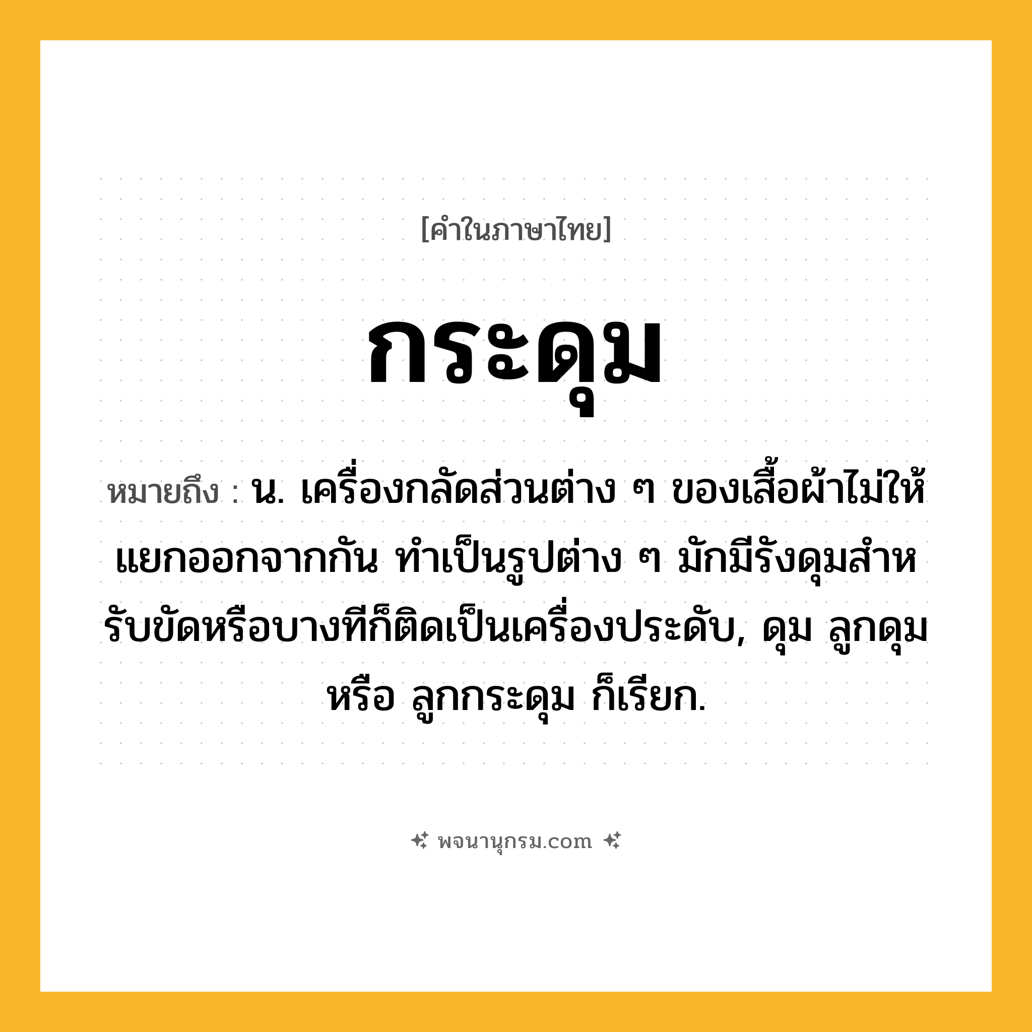 กระดุม ความหมาย หมายถึงอะไร?, คำในภาษาไทย กระดุม หมายถึง น. เครื่องกลัดส่วนต่าง ๆ ของเสื้อผ้าไม่ให้แยกออกจากกัน ทําเป็นรูปต่าง ๆ มักมีรังดุมสําหรับขัดหรือบางทีก็ติดเป็นเครื่องประดับ, ดุม ลูกดุม หรือ ลูกกระดุม ก็เรียก.