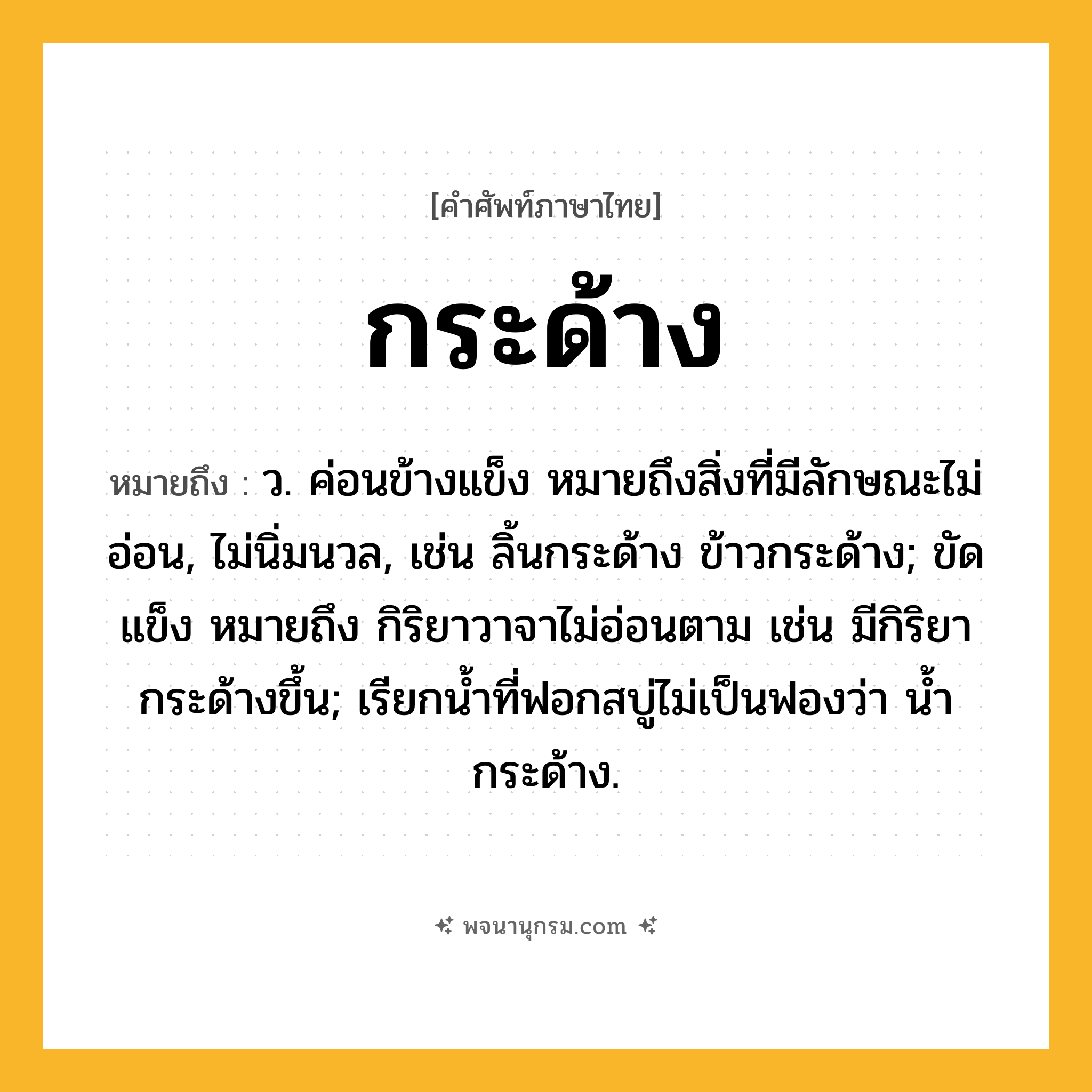 กระด้าง ความหมาย หมายถึงอะไร?, คำในภาษาไทย กระด้าง หมายถึง ว. ค่อนข้างแข็ง หมายถึงสิ่งที่มีลักษณะไม่อ่อน, ไม่นิ่มนวล, เช่น ลิ้นกระด้าง ข้าวกระด้าง; ขัดแข็ง หมายถึง กิริยาวาจาไม่อ่อนตาม เช่น มีกิริยากระด้างขึ้น; เรียกนํ้าที่ฟอกสบู่ไม่เป็นฟองว่า นํ้ากระด้าง.