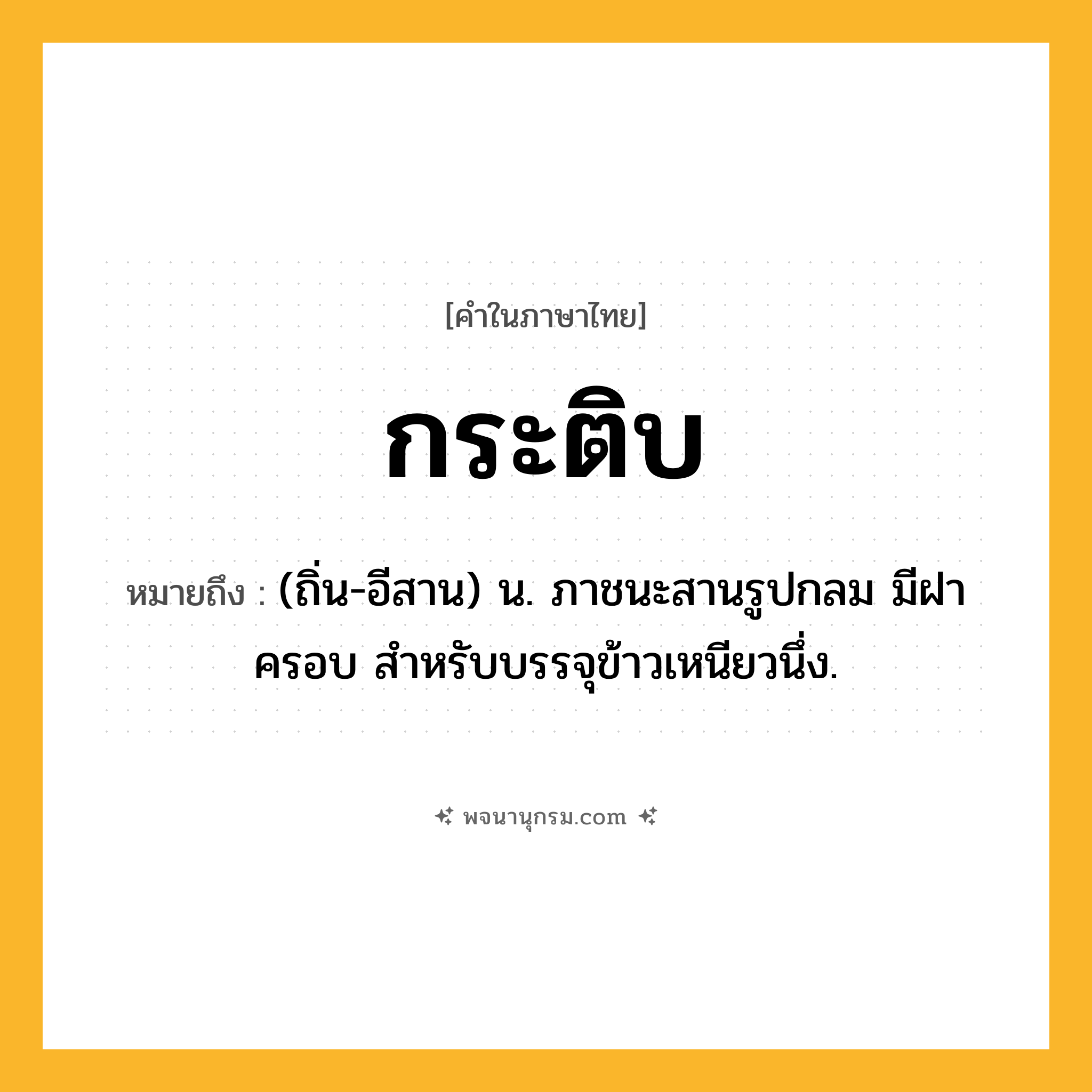 กระติบ ความหมาย หมายถึงอะไร?, คำในภาษาไทย กระติบ หมายถึง (ถิ่น-อีสาน) น. ภาชนะสานรูปกลม มีฝาครอบ สําหรับบรรจุข้าวเหนียวนึ่ง.