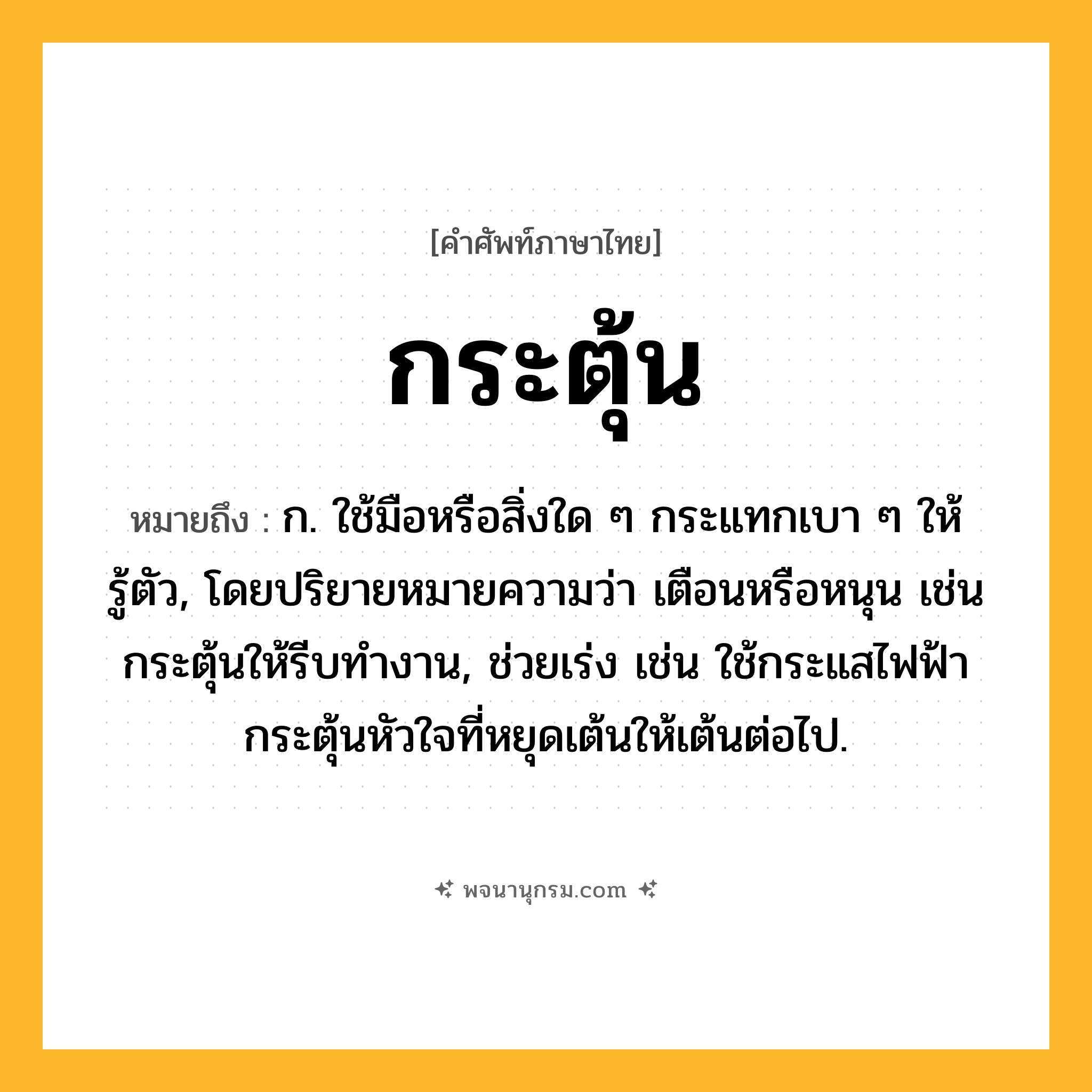 กระตุ้น ความหมาย หมายถึงอะไร?, คำในภาษาไทย กระตุ้น หมายถึง ก. ใช้มือหรือสิ่งใด ๆ กระแทกเบา ๆ ให้รู้ตัว, โดยปริยายหมายความว่า เตือนหรือหนุน เช่น กระตุ้นให้รีบทํางาน, ช่วยเร่ง เช่น ใช้กระแสไฟฟ้ากระตุ้นหัวใจที่หยุดเต้นให้เต้นต่อไป.
