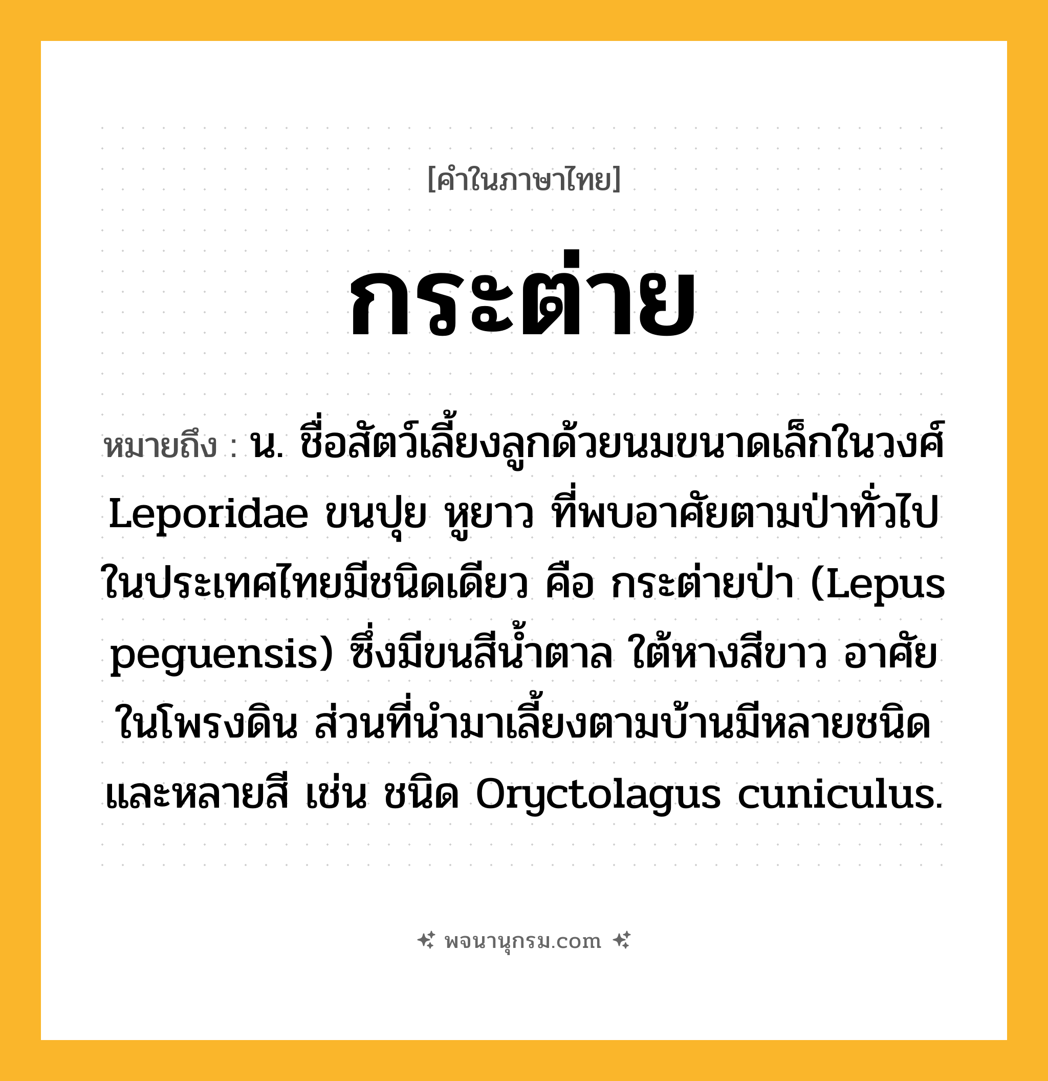 กระต่าย ความหมาย หมายถึงอะไร?, คำในภาษาไทย กระต่าย หมายถึง น. ชื่อสัตว์เลี้ยงลูกด้วยนมขนาดเล็กในวงศ์ Leporidae ขนปุย หูยาว ที่พบอาศัยตามป่าทั่วไปในประเทศไทยมีชนิดเดียว คือ กระต่ายป่า (Lepus peguensis) ซึ่งมีขนสีนํ้าตาล ใต้หางสีขาว อาศัยในโพรงดิน ส่วนที่นํามาเลี้ยงตามบ้านมีหลายชนิดและหลายสี เช่น ชนิด Oryctolagus cuniculus.