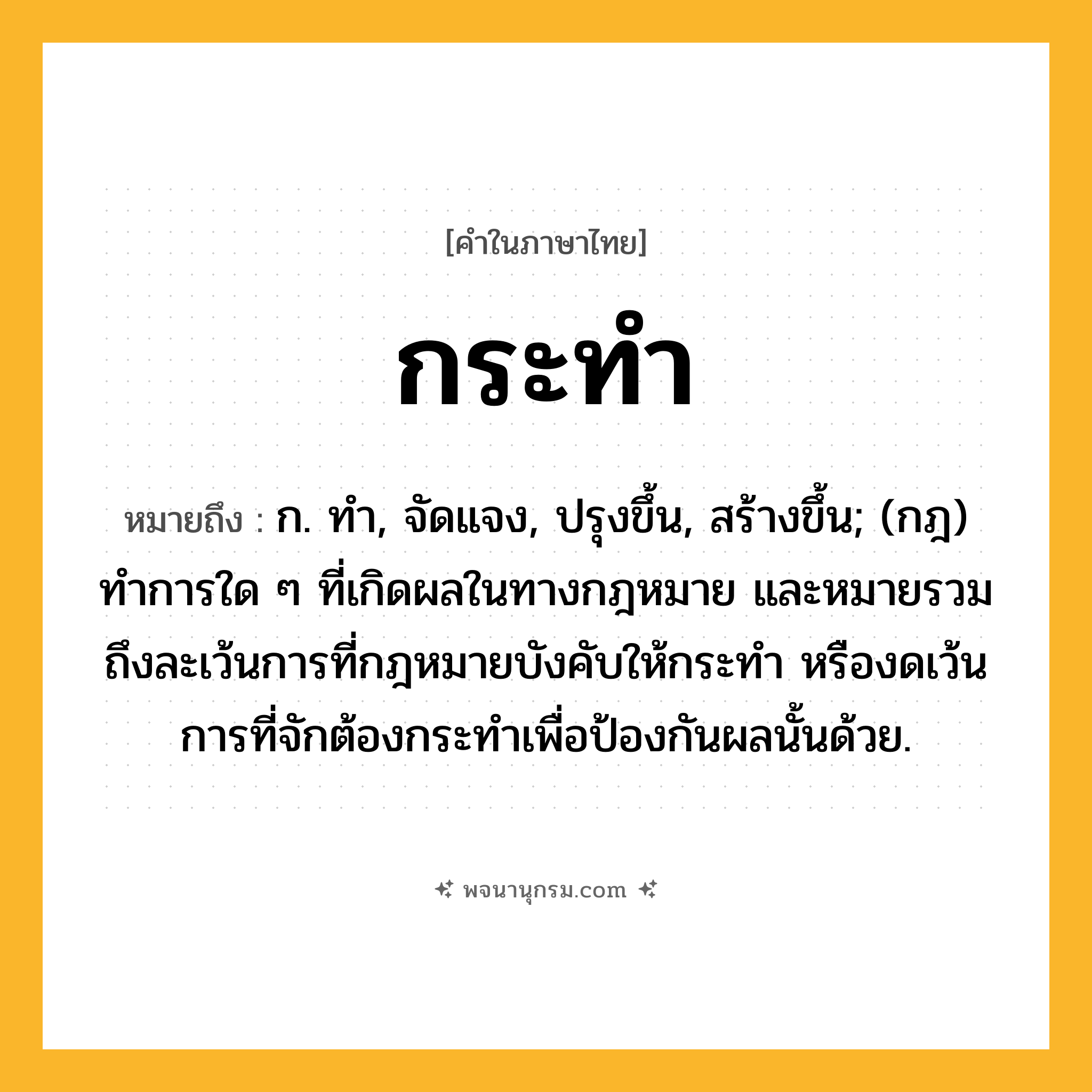 กระทำ ความหมาย หมายถึงอะไร?, คำในภาษาไทย กระทำ หมายถึง ก. ทํา, จัดแจง, ปรุงขึ้น, สร้างขึ้น; (กฎ) ทําการใด ๆ ที่เกิดผลในทางกฎหมาย และหมายรวมถึงละเว้นการที่กฎหมายบังคับให้กระทํา หรืองดเว้นการที่จักต้องกระทําเพื่อป้องกันผลนั้นด้วย.