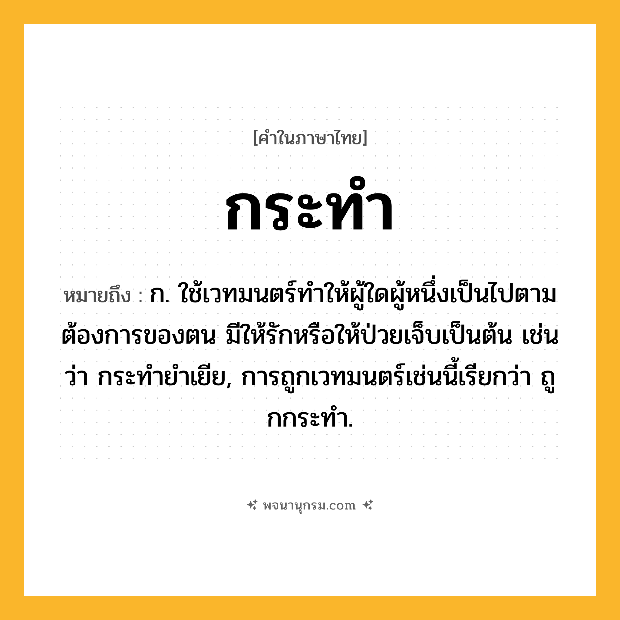 กระทำ ความหมาย หมายถึงอะไร?, คำในภาษาไทย กระทำ หมายถึง ก. ใช้เวทมนตร์ทําให้ผู้ใดผู้หนึ่งเป็นไปตามต้องการของตน มีให้รักหรือให้ป่วยเจ็บเป็นต้น เช่นว่า กระทํายําเยีย, การถูกเวทมนตร์เช่นนี้เรียกว่า ถูกกระทํา.