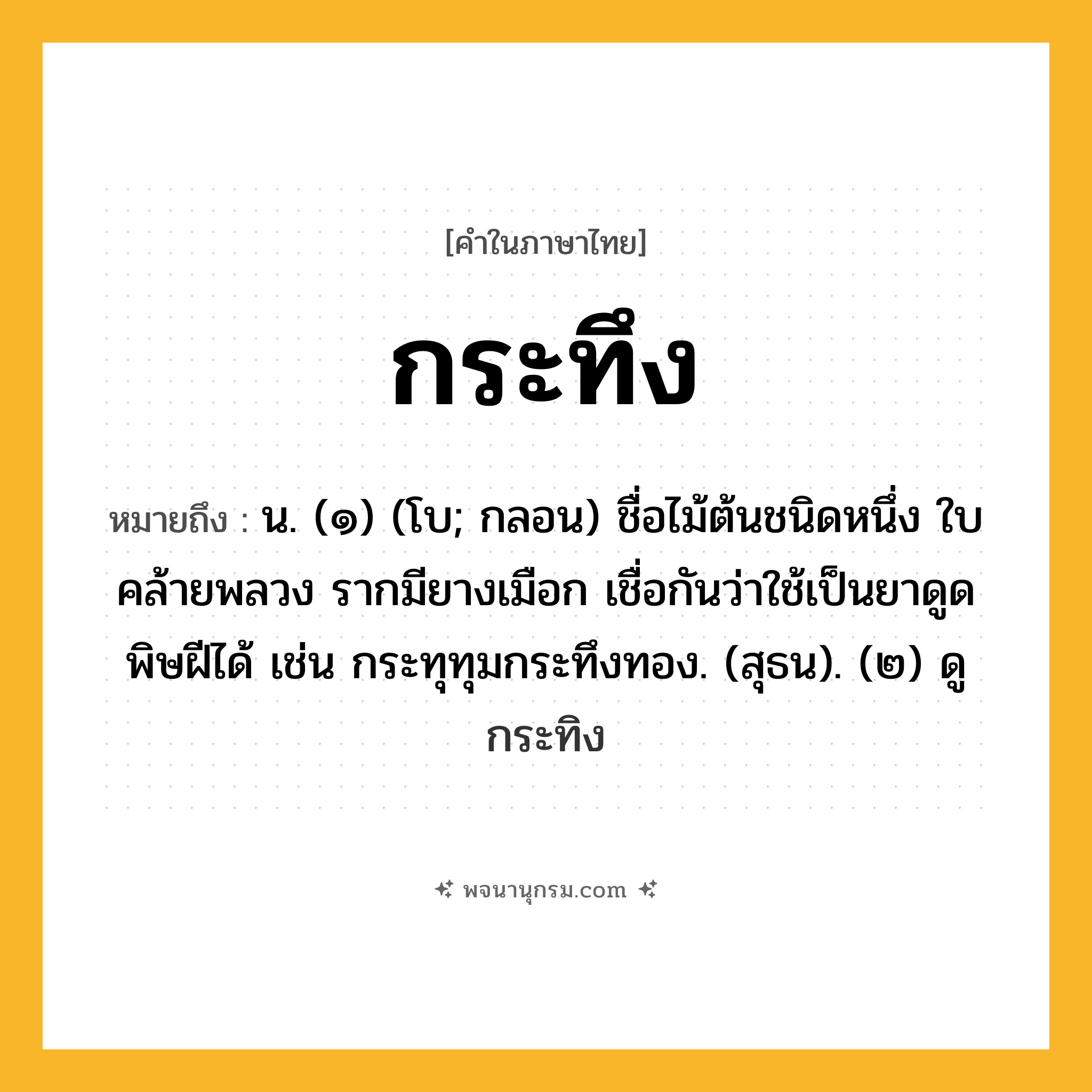 กระทึง ความหมาย หมายถึงอะไร?, คำในภาษาไทย กระทึง หมายถึง น. (๑) (โบ; กลอน) ชื่อไม้ต้นชนิดหนึ่ง ใบคล้ายพลวง รากมียางเมือก เชื่อกันว่าใช้เป็นยาดูดพิษฝีได้ เช่น กระทุทุมกระทึงทอง. (สุธน). (๒) ดู กระทิง