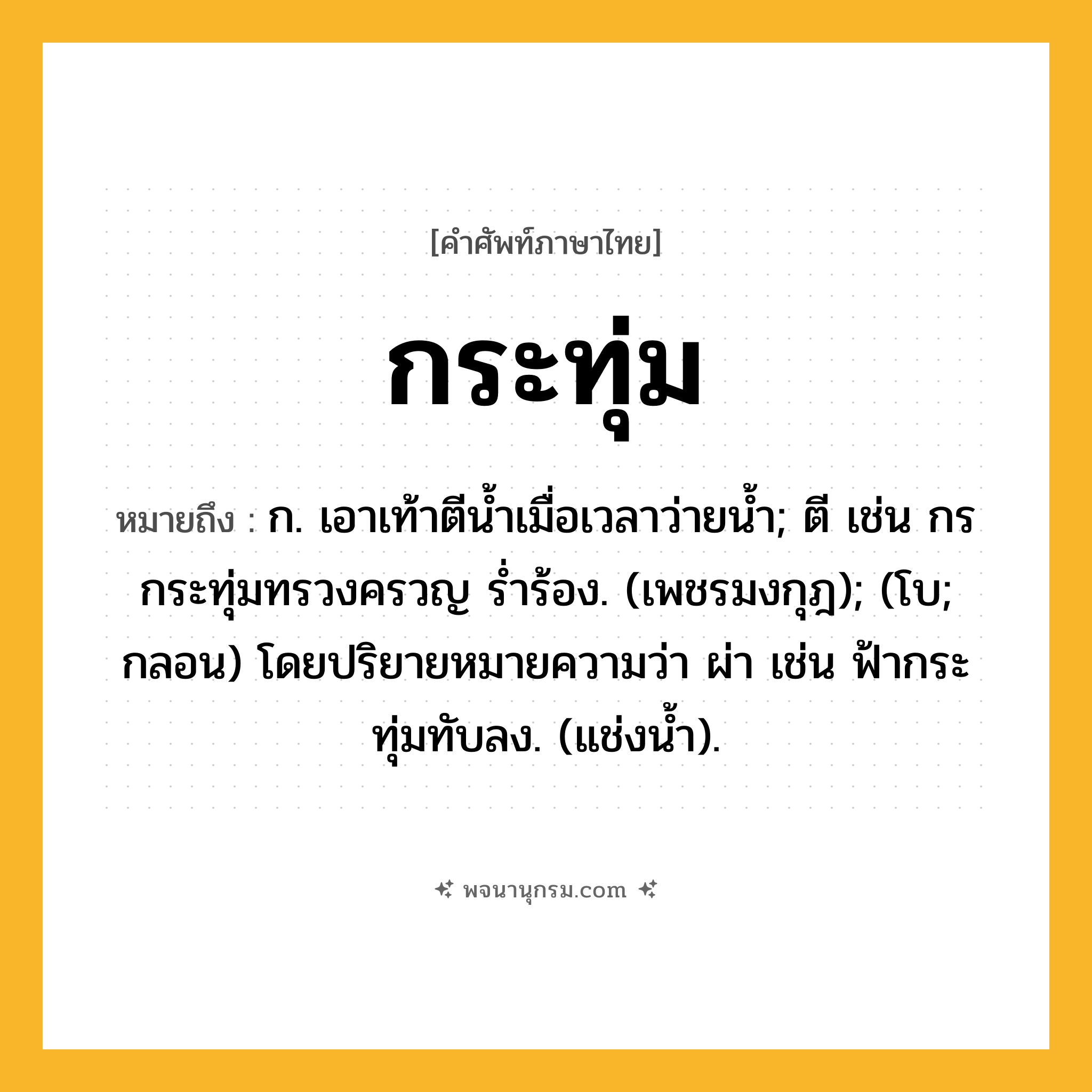 กระทุ่ม ความหมาย หมายถึงอะไร?, คำในภาษาไทย กระทุ่ม หมายถึง ก. เอาเท้าตีนํ้าเมื่อเวลาว่ายนํ้า; ตี เช่น กรกระทุ่มทรวงครวญ รํ่าร้อง. (เพชรมงกุฎ); (โบ; กลอน) โดยปริยายหมายความว่า ผ่า เช่น ฟ้ากระทุ่มทับลง. (แช่งน้ำ).