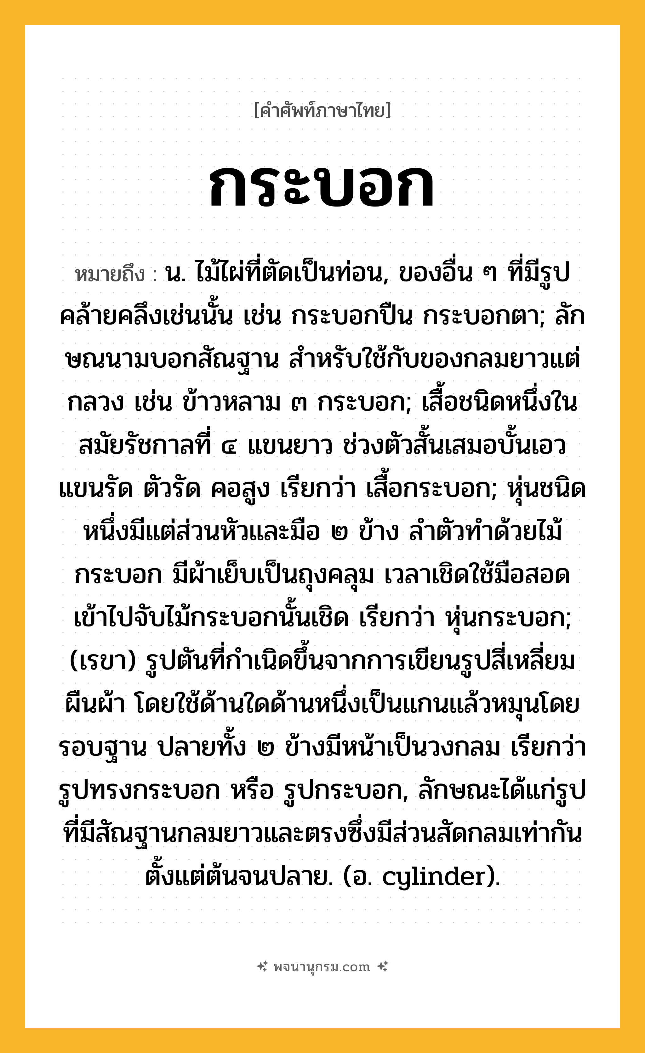 กระบอก ความหมาย หมายถึงอะไร?, คำในภาษาไทย กระบอก หมายถึง น. ไม้ไผ่ที่ตัดเป็นท่อน, ของอื่น ๆ ที่มีรูปคล้ายคลึงเช่นนั้น เช่น กระบอกปืน กระบอกตา; ลักษณนามบอกสัณฐาน สําหรับใช้กับของกลมยาวแต่กลวง เช่น ข้าวหลาม ๓ กระบอก; เสื้อชนิดหนึ่งในสมัยรัชกาลที่ ๔ แขนยาว ช่วงตัวสั้นเสมอบั้นเอว แขนรัด ตัวรัด คอสูง เรียกว่า เสื้อกระบอก; หุ่นชนิดหนึ่งมีแต่ส่วนหัวและมือ ๒ ข้าง ลำตัวทำด้วยไม้กระบอก มีผ้าเย็บเป็นถุงคลุม เวลาเชิดใช้มือสอดเข้าไปจับไม้กระบอกนั้นเชิด เรียกว่า หุ่นกระบอก; (เรขา) รูปตันที่กําเนิดขึ้นจากการเขียนรูปสี่เหลี่ยมผืนผ้า โดยใช้ด้านใดด้านหนึ่งเป็นแกนแล้วหมุนโดยรอบฐาน ปลายทั้ง ๒ ข้างมีหน้าเป็นวงกลม เรียกว่า รูปทรงกระบอก หรือ รูปกระบอก, ลักษณะได้แก่รูปที่มีสัณฐานกลมยาวและตรงซึ่งมีส่วนสัดกลมเท่ากันตั้งแต่ต้นจนปลาย. (อ. cylinder).