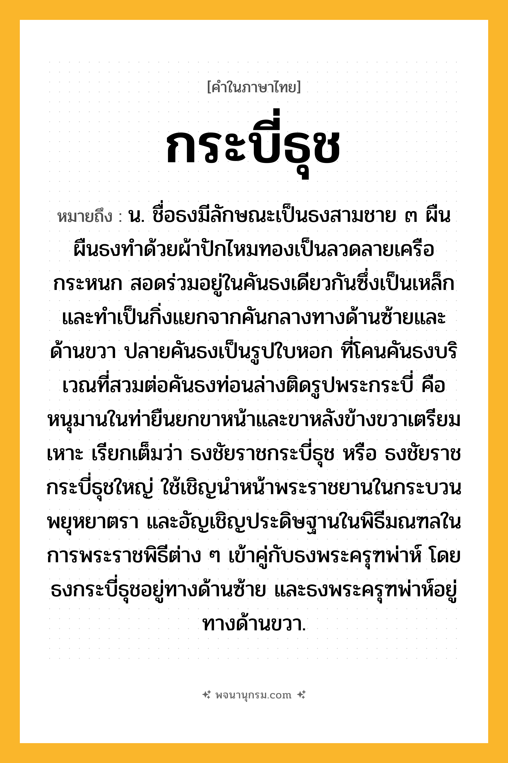 กระบี่ธุช ความหมาย หมายถึงอะไร?, คำในภาษาไทย กระบี่ธุช หมายถึง น. ชื่อธงมีลักษณะเป็นธงสามชาย ๓ ผืน ผืนธงทำด้วยผ้าปักไหมทองเป็นลวดลายเครือกระหนก สอดร่วมอยู่ในคันธงเดียวกันซึ่งเป็นเหล็ก และทำเป็นกิ่งแยกจากคันกลางทางด้านซ้ายและด้านขวา ปลายคันธงเป็นรูปใบหอก ที่โคนคันธงบริเวณที่สวมต่อคันธงท่อนล่างติดรูปพระกระบี่ คือหนุมานในท่ายืนยกขาหน้าและขาหลังข้างขวาเตรียมเหาะ เรียกเต็มว่า ธงชัยราชกระบี่ธุช หรือ ธงชัยราชกระบี่ธุชใหญ่ ใช้เชิญนำหน้าพระราชยานในกระบวนพยุหยาตรา และอัญเชิญประดิษฐานในพิธีมณฑลในการพระราชพิธีต่าง ๆ เข้าคู่กับธงพระครุฑพ่าห์ โดยธงกระบี่ธุชอยู่ทางด้านซ้าย และธงพระครุฑพ่าห์อยู่ทางด้านขวา.