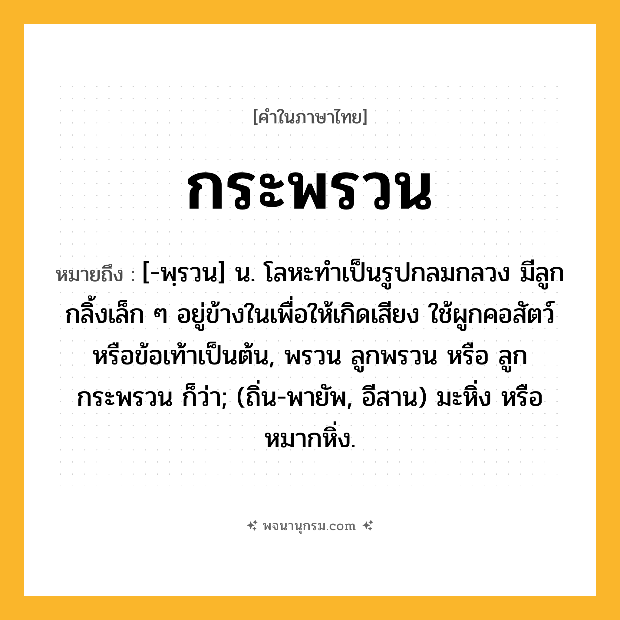 กระพรวน ความหมาย หมายถึงอะไร?, คำในภาษาไทย กระพรวน หมายถึง [-พฺรวน] น. โลหะทําเป็นรูปกลมกลวง มีลูกกลิ้งเล็ก ๆ อยู่ข้างในเพื่อให้เกิดเสียง ใช้ผูกคอสัตว์หรือข้อเท้าเป็นต้น, พรวน ลูกพรวน หรือ ลูกกระพรวน ก็ว่า; (ถิ่น-พายัพ, อีสาน) มะหิ่ง หรือ หมากหิ่ง.