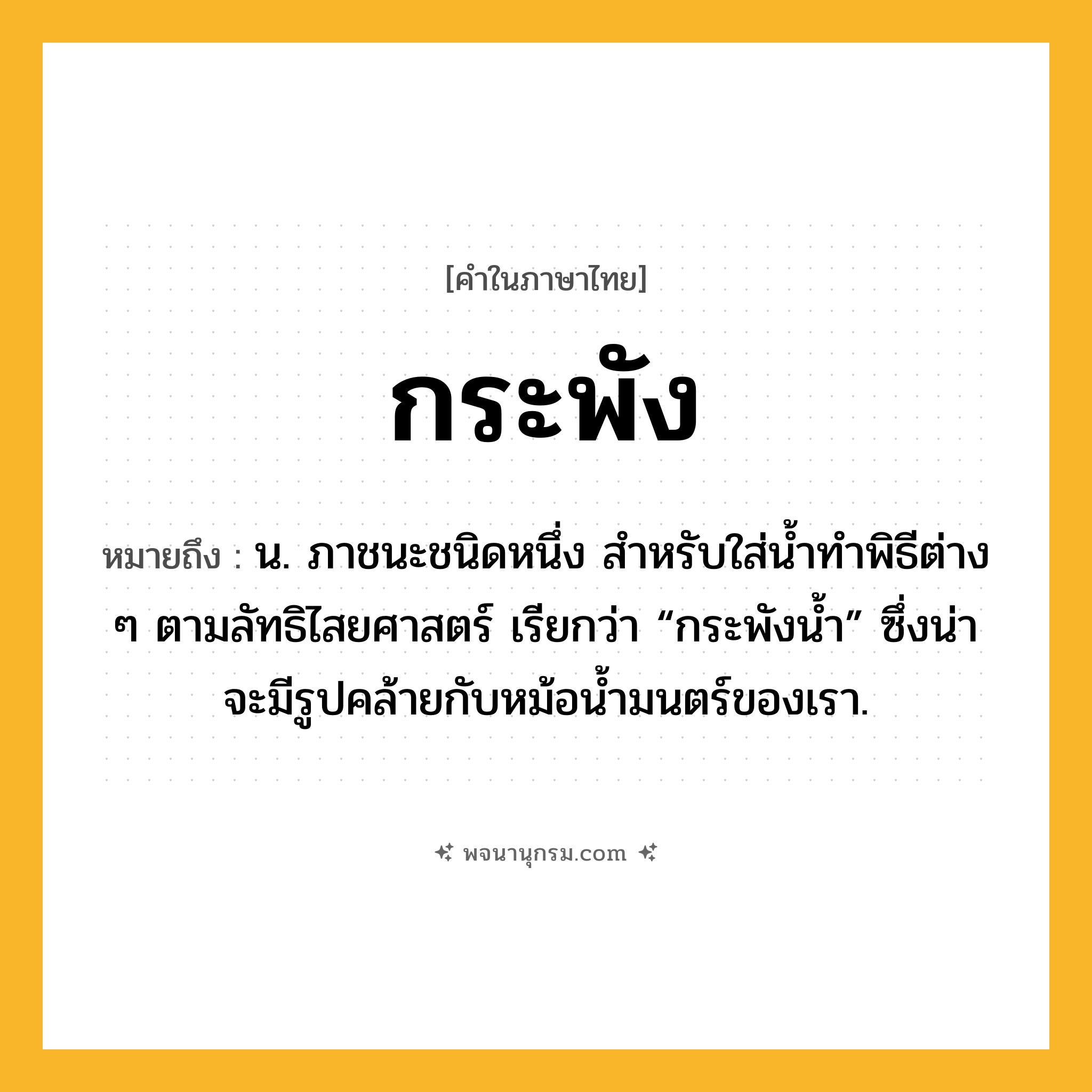กระพัง ความหมาย หมายถึงอะไร?, คำในภาษาไทย กระพัง หมายถึง น. ภาชนะชนิดหนึ่ง สําหรับใส่นํ้าทําพิธีต่าง ๆ ตามลัทธิไสยศาสตร์ เรียกว่า “กระพังนํ้า” ซึ่งน่าจะมีรูปคล้ายกับหม้อนํ้ามนตร์ของเรา.