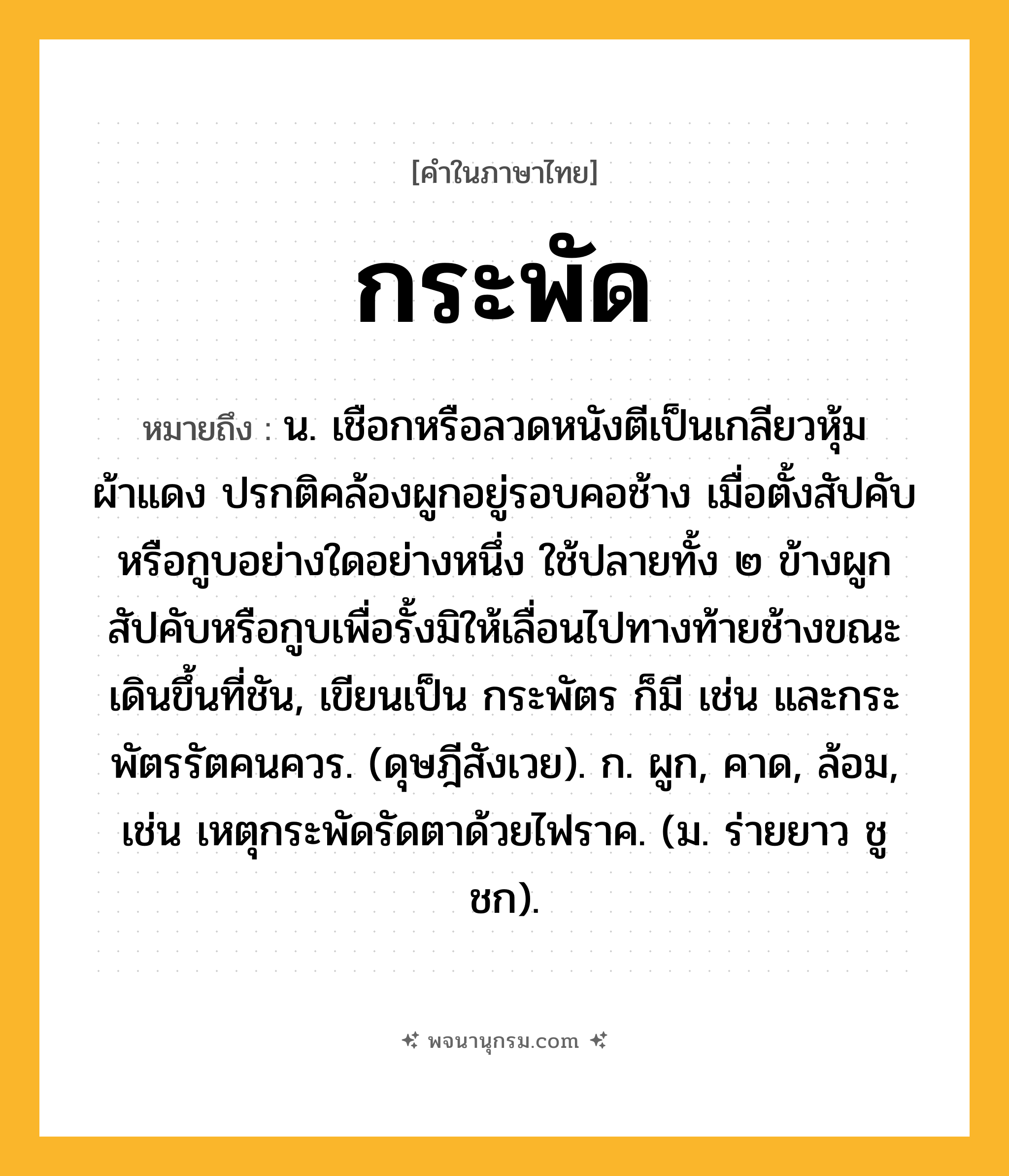 กระพัด ความหมาย หมายถึงอะไร?, คำในภาษาไทย กระพัด หมายถึง น. เชือกหรือลวดหนังตีเป็นเกลียวหุ้มผ้าแดง ปรกติคล้องผูกอยู่รอบคอช้าง เมื่อตั้งสัปคับหรือกูบอย่างใดอย่างหนึ่ง ใช้ปลายทั้ง ๒ ข้างผูกสัปคับหรือกูบเพื่อรั้งมิให้เลื่อนไปทางท้ายช้างขณะเดินขึ้นที่ชัน, เขียนเป็น กระพัตร ก็มี เช่น และกระพัตรรัตคนควร. (ดุษฎีสังเวย). ก. ผูก, คาด, ล้อม, เช่น เหตุกระพัดรัดตาด้วยไฟราค. (ม. ร่ายยาว ชูชก).