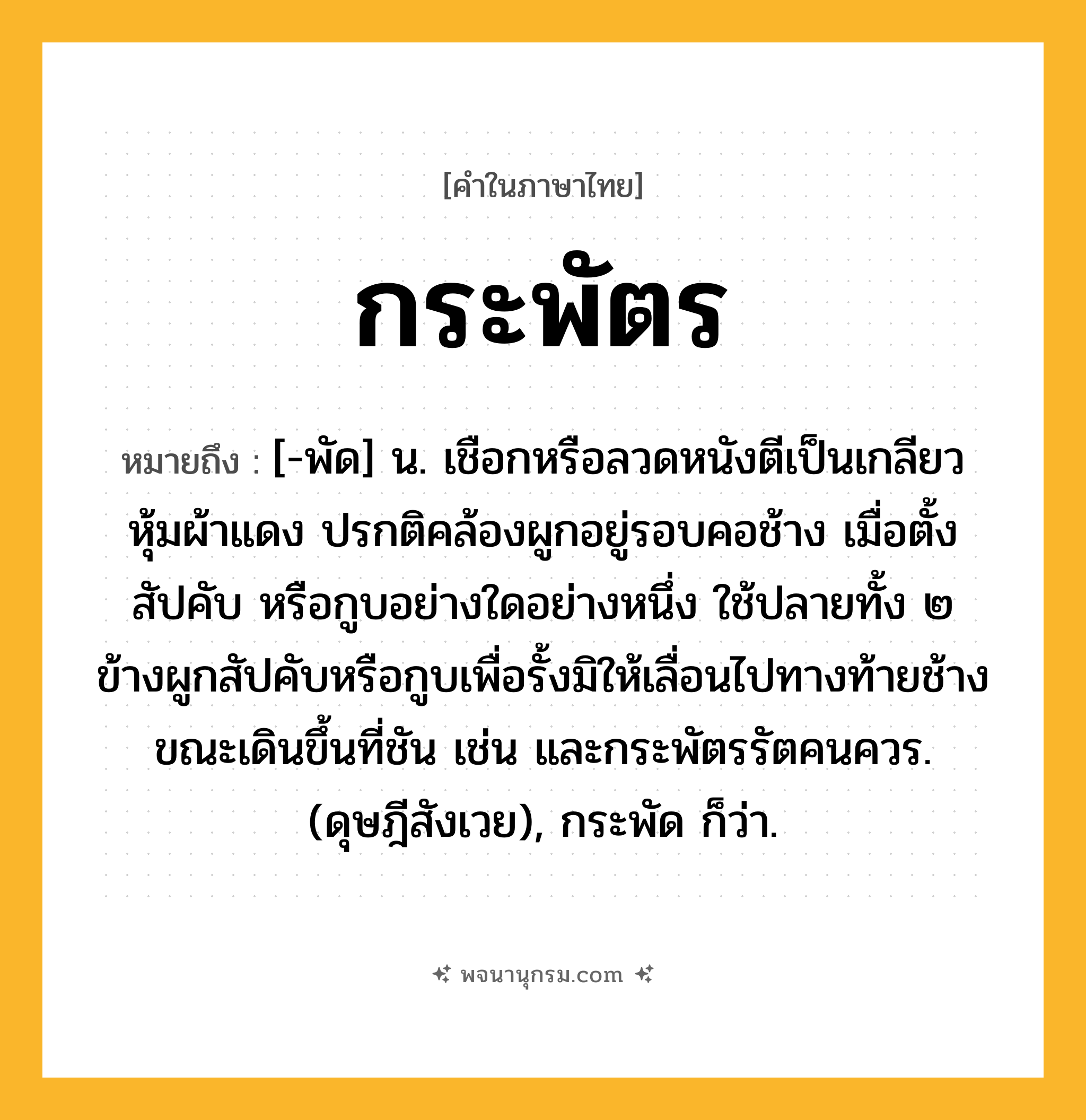 กระพัตร ความหมาย หมายถึงอะไร?, คำในภาษาไทย กระพัตร หมายถึง [-พัด] น. เชือกหรือลวดหนังตีเป็นเกลียวหุ้มผ้าแดง ปรกติคล้องผูกอยู่รอบคอช้าง เมื่อตั้งสัปคับ หรือกูบอย่างใดอย่างหนึ่ง ใช้ปลายทั้ง ๒ ข้างผูกสัปคับหรือกูบเพื่อรั้งมิให้เลื่อนไปทางท้ายช้างขณะเดินขึ้นที่ชัน เช่น และกระพัตรรัตคนควร. (ดุษฎีสังเวย), กระพัด ก็ว่า.