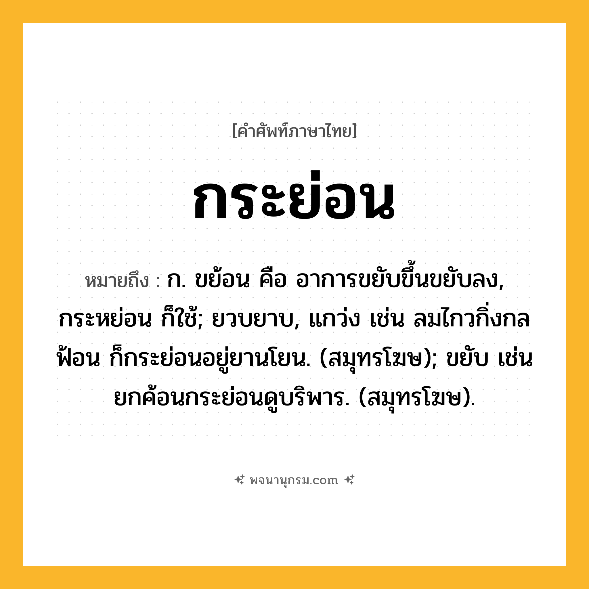 กระย่อน ความหมาย หมายถึงอะไร?, คำในภาษาไทย กระย่อน หมายถึง ก. ขย้อน คือ อาการขยับขึ้นขยับลง, กระหย่อน ก็ใช้; ยวบยาบ, แกว่ง เช่น ลมไกวกิ่งกลฟ้อน ก็กระย่อนอยู่ยานโยน. (สมุทรโฆษ); ขยับ เช่น ยกค้อนกระย่อนดูบริพาร. (สมุทรโฆษ).