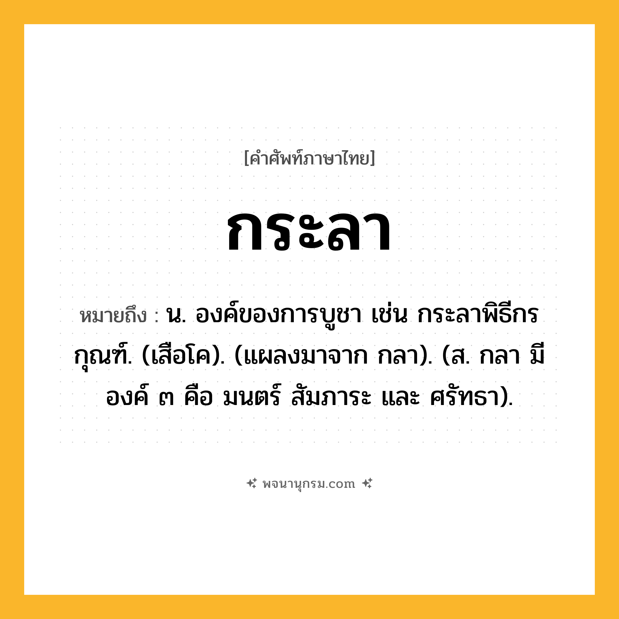 กระลา ความหมาย หมายถึงอะไร?, คำในภาษาไทย กระลา หมายถึง น. องค์ของการบูชา เช่น กระลาพิธีกรกุณฑ์. (เสือโค). (แผลงมาจาก กลา). (ส. กลา มีองค์ ๓ คือ มนตร์ สัมภาระ และ ศรัทธา).