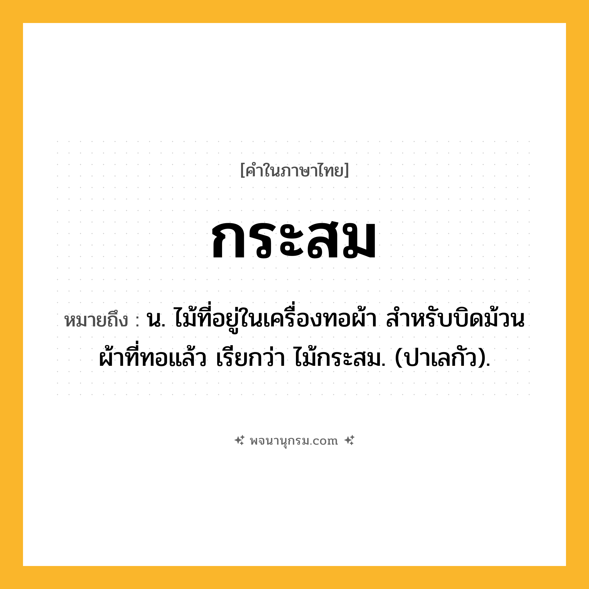 กระสม ความหมาย หมายถึงอะไร?, คำในภาษาไทย กระสม หมายถึง น. ไม้ที่อยู่ในเครื่องทอผ้า สําหรับบิดม้วนผ้าที่ทอแล้ว เรียกว่า ไม้กระสม. (ปาเลกัว).