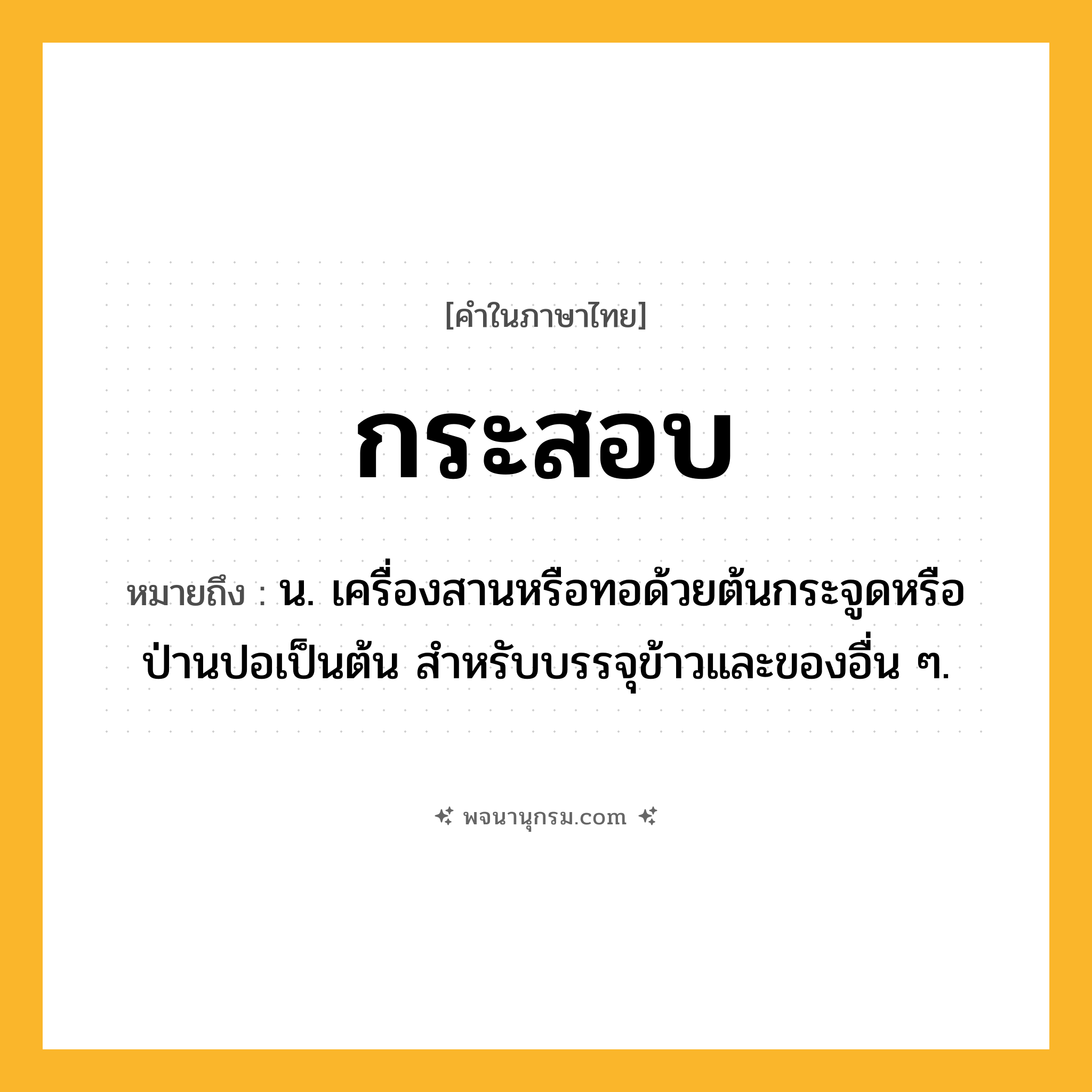 กระสอบ ความหมาย หมายถึงอะไร?, คำในภาษาไทย กระสอบ หมายถึง น. เครื่องสานหรือทอด้วยต้นกระจูดหรือป่านปอเป็นต้น สําหรับบรรจุข้าวและของอื่น ๆ.
