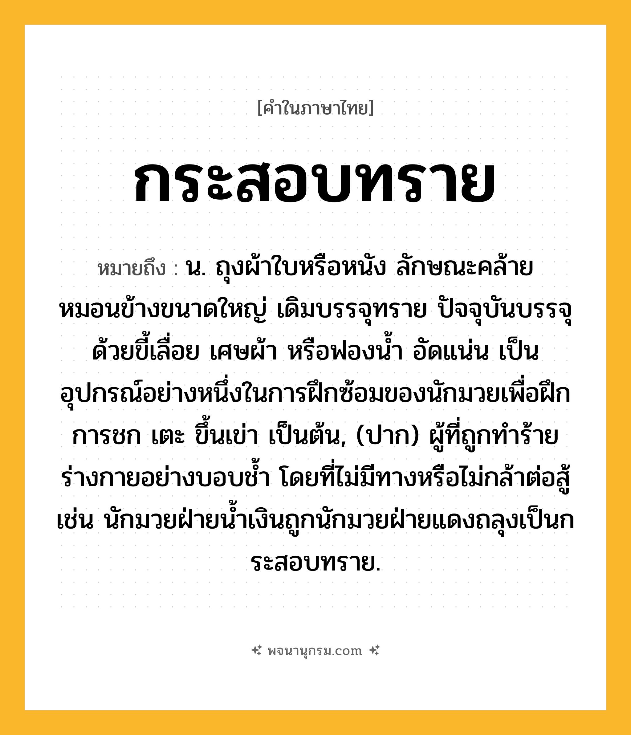 กระสอบทราย ความหมาย หมายถึงอะไร?, คำในภาษาไทย กระสอบทราย หมายถึง น. ถุงผ้าใบหรือหนัง ลักษณะคล้ายหมอนข้างขนาดใหญ่ เดิมบรรจุทราย ปัจจุบันบรรจุด้วยขี้เลื่อย เศษผ้า หรือฟองน้ำ อัดแน่น เป็นอุปกรณ์อย่างหนึ่งในการฝึกซ้อมของนักมวยเพื่อฝึกการชก เตะ ขึ้นเข่า เป็นต้น, (ปาก) ผู้ที่ถูกทำร้ายร่างกายอย่างบอบช้ำ โดยที่ไม่มีทางหรือไม่กล้าต่อสู้ เช่น นักมวยฝ่ายน้ำเงินถูกนักมวยฝ่ายแดงถลุงเป็นกระสอบทราย.