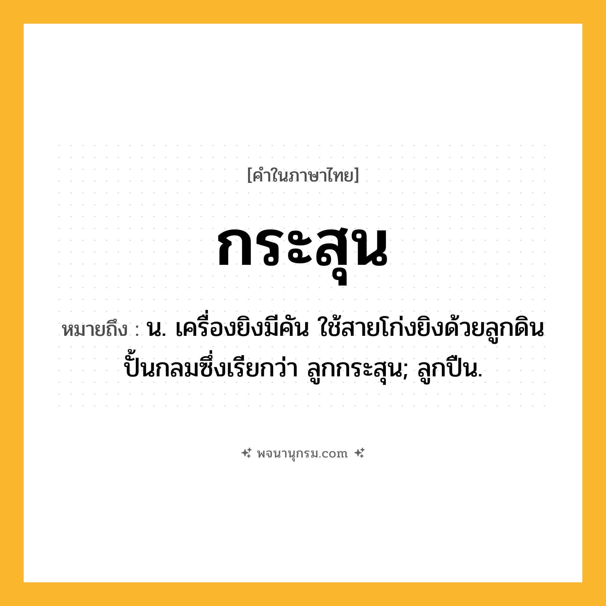 กระสุน ความหมาย หมายถึงอะไร?, คำในภาษาไทย กระสุน หมายถึง น. เครื่องยิงมีคัน ใช้สายโก่งยิงด้วยลูกดินปั้นกลมซึ่งเรียกว่า ลูกกระสุน; ลูกปืน.
