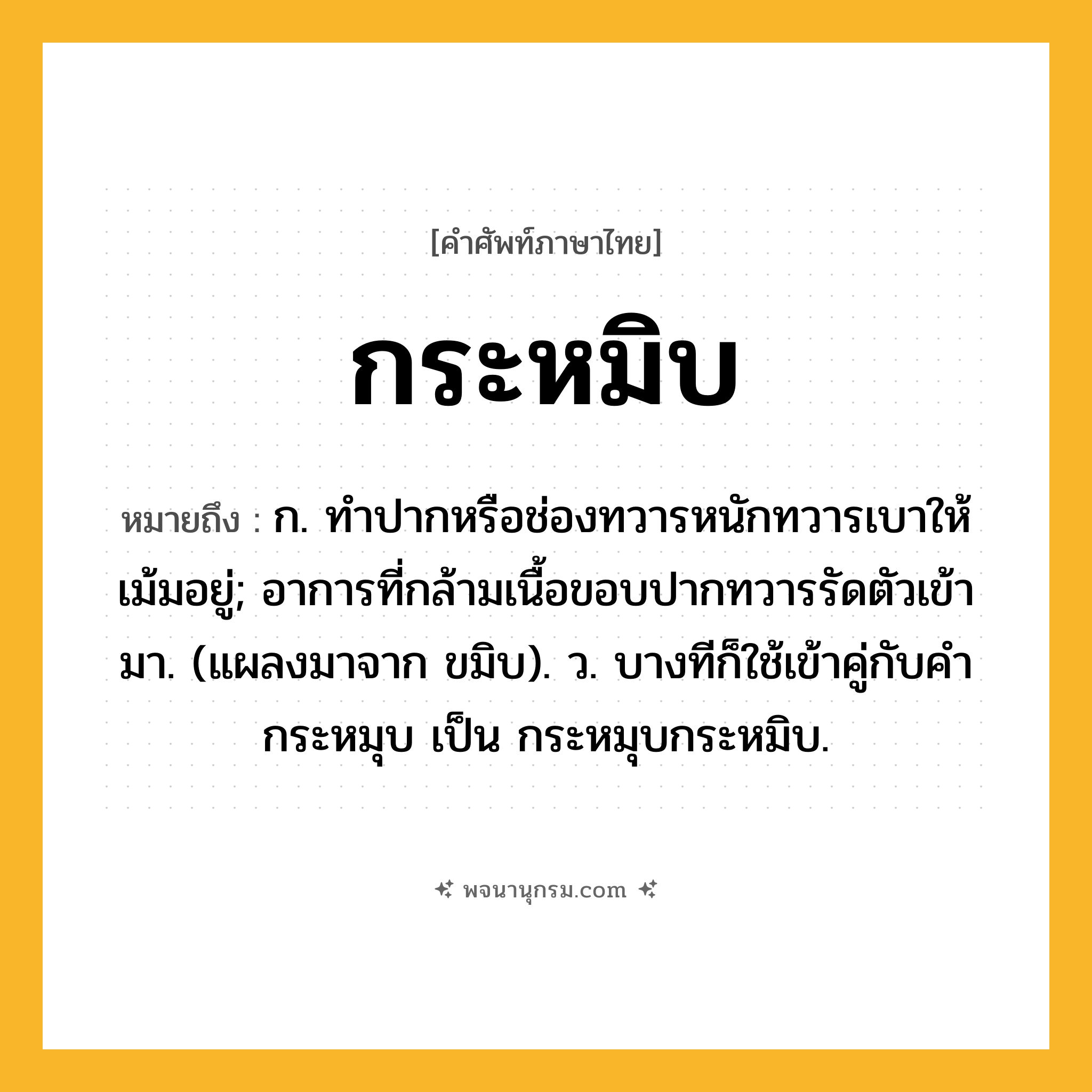 กระหมิบ ความหมาย หมายถึงอะไร?, คำในภาษาไทย กระหมิบ หมายถึง ก. ทําปากหรือช่องทวารหนักทวารเบาให้เม้มอยู่; อาการที่กล้ามเนื้อขอบปากทวารรัดตัวเข้ามา. (แผลงมาจาก ขมิบ). ว. บางทีก็ใช้เข้าคู่กับคํา กระหมุบ เป็น กระหมุบกระหมิบ.