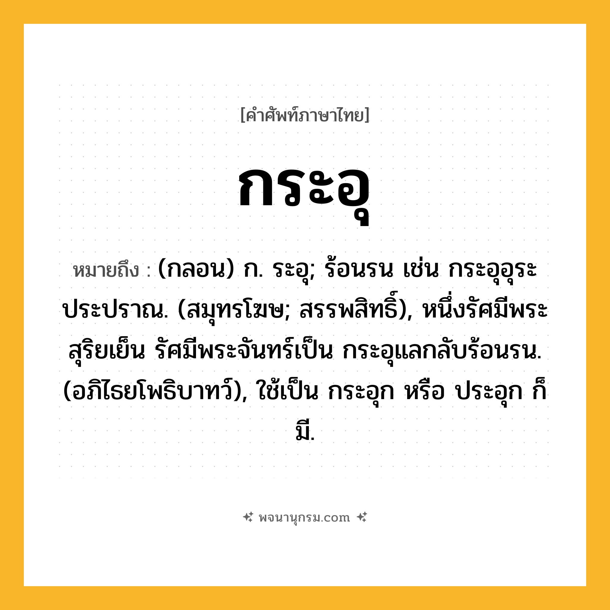 กระอุ ความหมาย หมายถึงอะไร?, คำในภาษาไทย กระอุ หมายถึง (กลอน) ก. ระอุ; ร้อนรน เช่น กระอุอุระประปราณ. (สมุทรโฆษ; สรรพสิทธิ์), หนึ่งรัศมีพระสุริยเย็น รัศมีพระจันทร์เป็น กระอุแลกลับร้อนรน. (อภิไธยโพธิบาทว์), ใช้เป็น กระอุก หรือ ประอุก ก็มี.