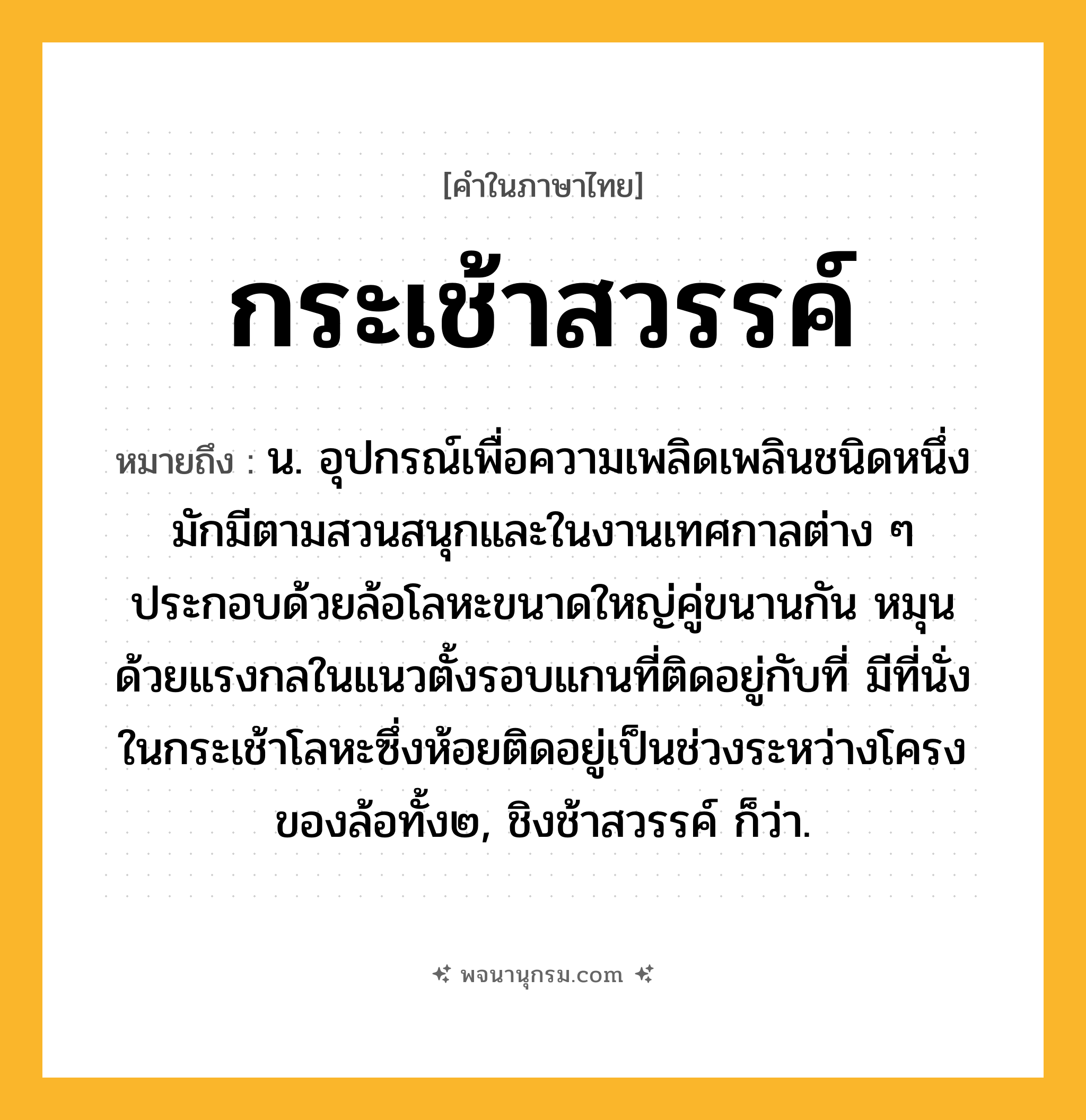 กระเช้าสวรรค์ ความหมาย หมายถึงอะไร?, คำในภาษาไทย กระเช้าสวรรค์ หมายถึง น. อุปกรณ์เพื่อความเพลิดเพลินชนิดหนึ่ง มักมีตามสวนสนุกและในงานเทศกาลต่าง ๆ ประกอบด้วยล้อโลหะขนาดใหญ่คู่ขนานกัน หมุนด้วยแรงกลในแนวตั้งรอบแกนที่ติดอยู่กับที่ มีที่นั่งในกระเช้าโลหะซึ่งห้อยติดอยู่เป็นช่วงระหว่างโครงของล้อทั้ง๒, ชิงช้าสวรรค์ ก็ว่า.