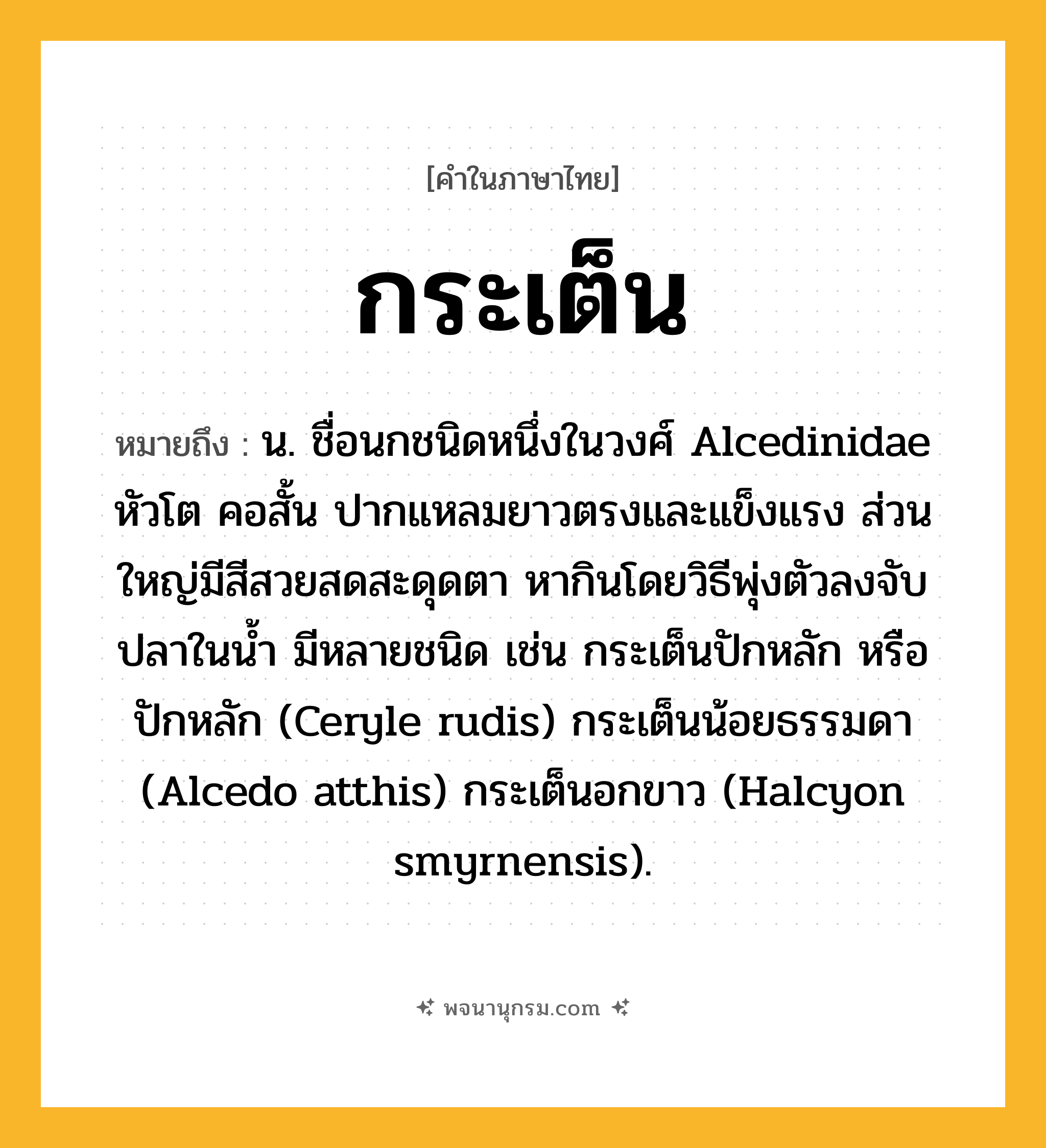 กระเต็น ความหมาย หมายถึงอะไร?, คำในภาษาไทย กระเต็น หมายถึง น. ชื่อนกชนิดหนึ่งในวงศ์ Alcedinidae หัวโต คอสั้น ปากแหลมยาวตรงและแข็งแรง ส่วนใหญ่มีสีสวยสดสะดุดตา หากินโดยวิธีพุ่งตัวลงจับปลาในนํ้า มีหลายชนิด เช่น กระเต็นปักหลัก หรือ ปักหลัก (Ceryle rudis) กระเต็นน้อยธรรมดา (Alcedo atthis) กระเต็นอกขาว (Halcyon smyrnensis).