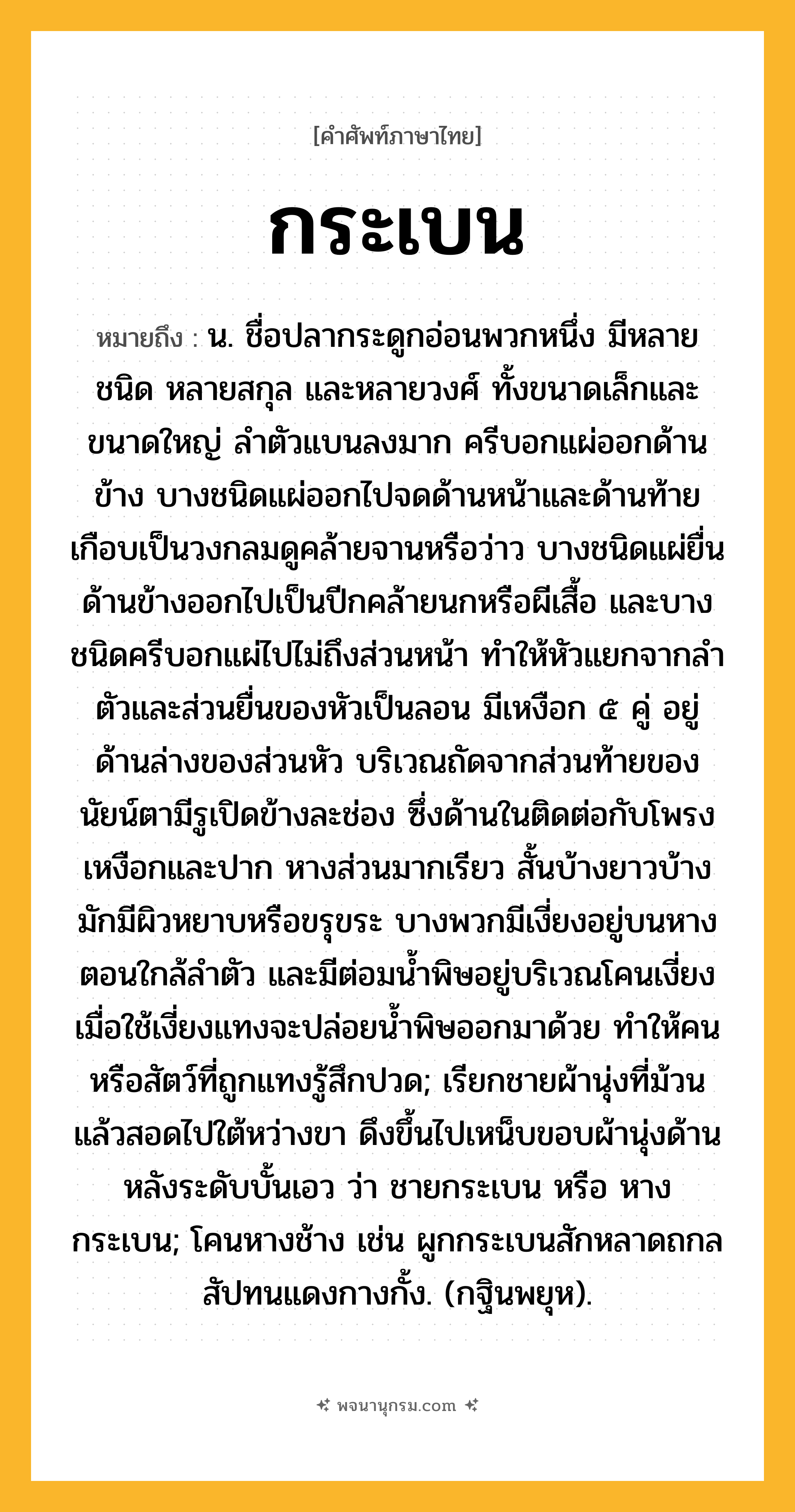 กระเบน ความหมาย หมายถึงอะไร?, คำในภาษาไทย กระเบน หมายถึง น. ชื่อปลากระดูกอ่อนพวกหนึ่ง มีหลายชนิด หลายสกุล และหลายวงศ์ ทั้งขนาดเล็กและขนาดใหญ่ ลําตัวแบนลงมาก ครีบอกแผ่ออกด้านข้าง บางชนิดแผ่ออกไปจดด้านหน้าและด้านท้ายเกือบเป็นวงกลมดูคล้ายจานหรือว่าว บางชนิดแผ่ยื่นด้านข้างออกไปเป็นปีกคล้ายนกหรือผีเสื้อ และบางชนิดครีบอกแผ่ไปไม่ถึงส่วนหน้า ทำให้หัวแยกจากลำตัวและส่วนยื่นของหัวเป็นลอน มีเหงือก ๕ คู่ อยู่ด้านล่างของส่วนหัว บริเวณถัดจากส่วนท้ายของนัยน์ตามีรูเปิดข้างละช่อง ซึ่งด้านในติดต่อกับโพรงเหงือกและปาก หางส่วนมากเรียว สั้นบ้างยาวบ้าง มักมีผิวหยาบหรือขรุขระ บางพวกมีเงี่ยงอยู่บนหางตอนใกล้ลำตัว และมีต่อมน้ำพิษอยู่บริเวณโคนเงี่ยง เมื่อใช้เงี่ยงแทงจะปล่อยน้ำพิษออกมาด้วย ทำให้คนหรือสัตว์ที่ถูกแทงรู้สึกปวด; เรียกชายผ้านุ่งที่ม้วนแล้วสอดไปใต้หว่างขา ดึงขึ้นไปเหน็บขอบผ้านุ่งด้านหลังระดับบั้นเอว ว่า ชายกระเบน หรือ หางกระเบน; โคนหางช้าง เช่น ผูกกระเบนสักหลาดถกล สัปทนแดงกางกั้ง. (กฐินพยุห).