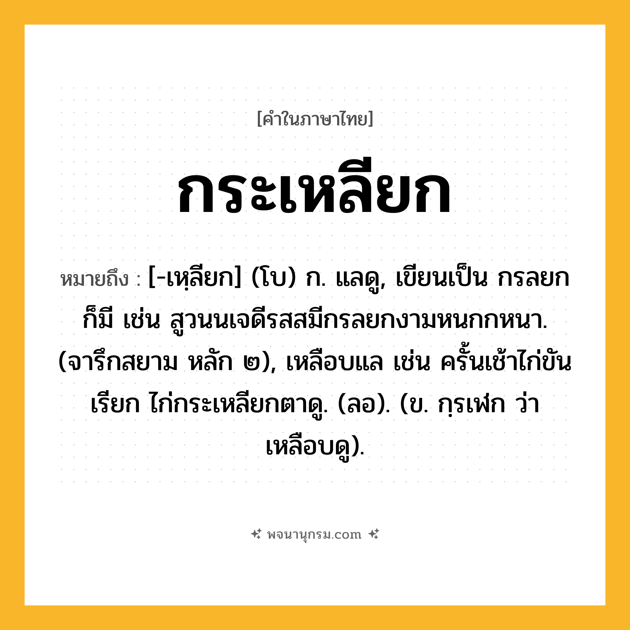 กระเหลียก ความหมาย หมายถึงอะไร?, คำในภาษาไทย กระเหลียก หมายถึง [-เหฺลียก] (โบ) ก. แลดู, เขียนเป็น กรลยก ก็มี เช่น สูวนนเจดีรสสมีกรลยกงามหนกกหนา. (จารึกสยาม หลัก ๒), เหลือบแล เช่น ครั้นเช้าไก่ขันเรียก ไก่กระเหลียกตาดู. (ลอ). (ข. กฺรเฬก ว่า เหลือบดู).