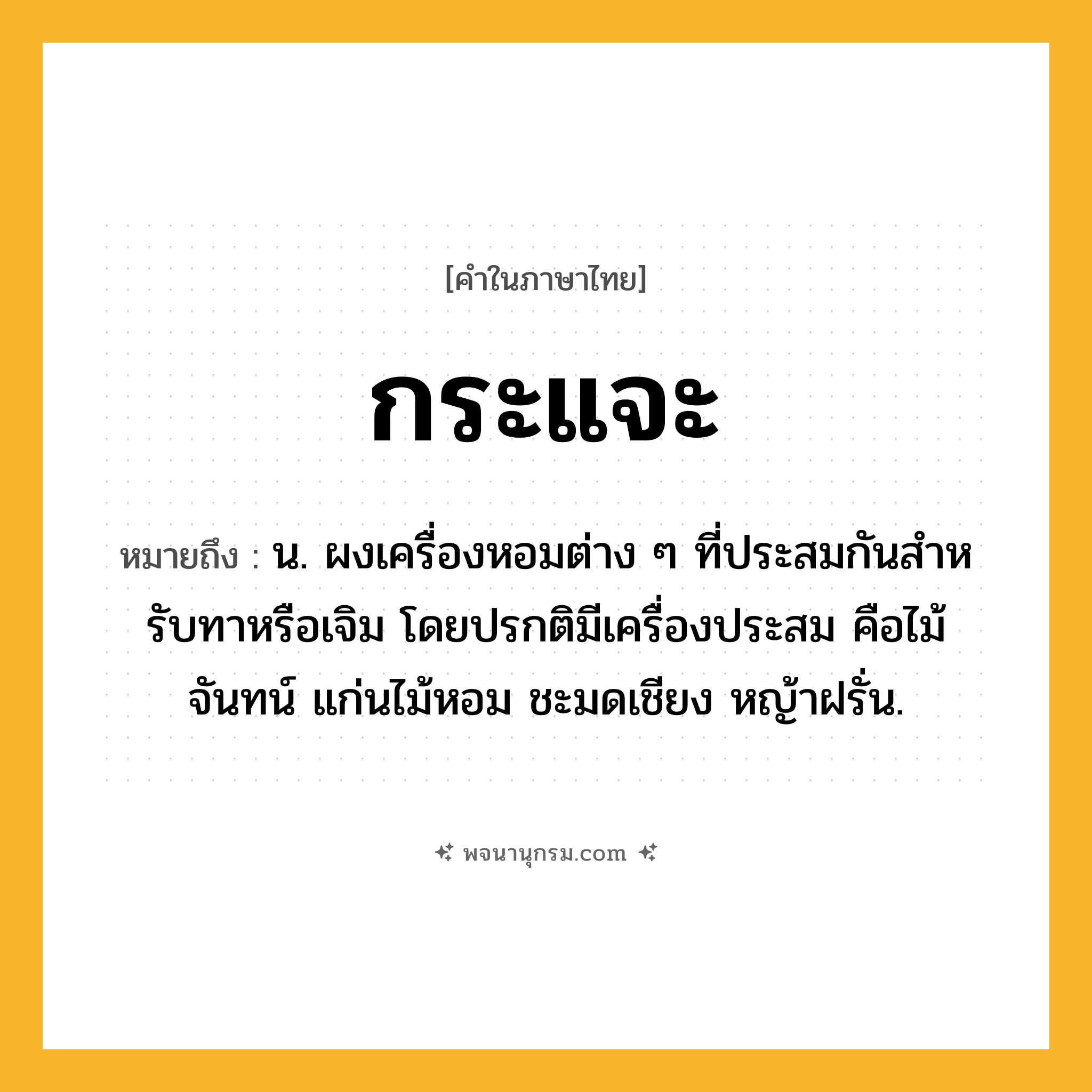 กระแจะ ความหมาย หมายถึงอะไร?, คำในภาษาไทย กระแจะ หมายถึง น. ผงเครื่องหอมต่าง ๆ ที่ประสมกันสําหรับทาหรือเจิม โดยปรกติมีเครื่องประสม คือไม้จันทน์ แก่นไม้หอม ชะมดเชียง หญ้าฝรั่น.